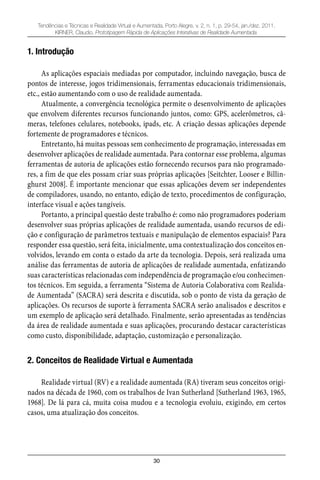 30
Tendências e Técnicas e Realidade Virtual e Aumentada, Porto Alegre, v. 2, n. 1, p. 29-54, jan./dez. 2011.
KIRNER, Claudio. Prototipagem Rápida de Aplicações Interativas de Realidade Aumentada.
1. Introdução
As aplicações espaciais mediadas por computador, incluindo navegação, busca de
pontos de interesse, jogos tridimensionais, ferramentas educacionais tridimensionais,
etc., estão aumentando com o uso de realidade aumentada.
Atualmente, a convergência tecnológica permite o desenvolvimento de aplicações
que envolvem diferentes recursos funcionando juntos, como: GPS, acelerômetros, câ-
meras, telefones celulares, notebooks, ipads, etc. A criação dessas aplicações depende
fortemente de programadores e técnicos.
Entretanto, há muitas pessoas sem conhecimento de programação, interessadas em
desenvolver aplicações de realidade aumentada. Para contornar esse problema, algumas
ferramentas de autoria de aplicações estão fornecendo recursos para não programado-
res, a fim de que eles possam criar suas próprias aplicações [Seitchter, Looser e Billin-
ghurst 2008]. É importante mencionar que essas aplicações devem ser independentes
de compiladores, usando, no entanto, edição de texto, procedimentos de configuração,
interface visual e ações tangíveis.
Portanto, a principal questão deste trabalho é: como não programadores poderiam
desenvolver suas próprias aplicações de realidade aumentada, usando recursos de edi-
ção e configuração de parâmetros textuais e manipulação de elementos espaciais? Para
responder essa questão, será feita, inicialmente, uma contextualização dos conceitos en-
volvidos, levando em conta o estado da arte da tecnologia. Depois, será realizada uma
análise das ferramentas de autoria de aplicações de realidade aumentada, enfatizando
suas características relacionadas com independência de programação e/ou conhecimen-
tos técnicos. Em seguida, a ferramenta “Sistema de Autoria Colaborativa com Realida-
de Aumentada” (SACRA) será descrita e discutida, sob o ponto de vista da geração de
aplicações. Os recursos de suporte à ferramenta SACRA serão analisados e descritos e
um exemplo de aplicação será detalhado. Finalmente, serão apresentadas as tendências
da área de realidade aumentada e suas aplicações, procurando destacar características
como custo, disponibilidade, adaptação, customização e personalização.
2. Conceitos de Realidade Virtual e Aumentada
Realidade virtual (RV) e a realidade aumentada (RA) tiveram seus conceitos origi-
nados na década de 1960, com os trabalhos de Ivan Sutherland [Sutherland 1963, 1965,
1968]. De lá para cá, muita coisa mudou e a tecnologia evoluiu, exigindo, em certos
casos, uma atualização dos conceitos.
 