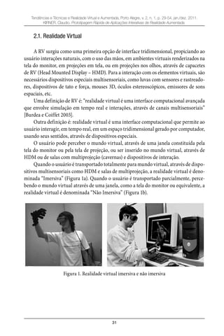 31
Tendências e Técnicas e Realidade Virtual e Aumentada, Porto Alegre, v. 2, n. 1, p. 29-54, jan./dez. 2011.
KIRNER, Claudio. Prototipagem Rápida de Aplicações Interativas de Realidade Aumentada.
2.1. Realidade Virtual
A RV surgiu como uma primeira opção de interface tridimensional, propiciando ao
usuário interações naturais, com o uso das mãos, em ambientes virtuais renderizados na
tela do monitor, em projeções em tela, ou em projeções nos olhos, através de capacetes
de RV (Head Mounted Display – HMD). Para a interação com os elementos virtuais, são
necessários dispositivos especiais multisensoriais, como luvas com sensores e rastreado-
res, dispositivos de tato e força, mouses 3D, óculos estereoscópicos, emissores de sons
espaciais, etc.
Uma definição de RV é: “realidade virtual é uma interface computacional avançada
que envolve simulação em tempo real e interações, através de canais multisensoriais”
[Burdea e Coiffet 2003].
Outra definição é: realidade virtual é uma interface computacional que permite ao
usuário interagir, em tempo real, em um espaço tridimensional gerado por computador,
usando seus sentidos, através de dispositivos especiais.
O usuário pode perceber o mundo virtual, através de uma janela constituída pela
tela do monitor ou pela tela de projeção, ou ser inserido no mundo virtual, através de
HDM ou de salas com multiprojeção (cavernas) e dispositivos de interação.
Quando o usuário é transportado totalmente para mundo virtual, através de dispo-
sitivos multisensoriais como HDM e salas de multiprojeção, a realidade virtual é deno-
minada “Imersiva” (Figura 1a). Quando o usuário é transportado parcialmente, perce-
bendo o mundo virtual através de uma janela, como a tela do monitor ou equivalente, a
realidade virtual é denominada “Não Imersiva” (Figura 1b).
Figura 1. Realidade virtual imersiva e não imersiva
 