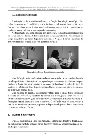 32
Tendências e Técnicas e Realidade Virtual e Aumentada, Porto Alegre, v. 2, n. 1, p. 29-54, jan./dez. 2011.
KIRNER, Claudio. Prototipagem Rápida de Aplicações Interativas de Realidade Aumentada.
2.2. Realidade Aumentada
A definição de RA tem sido atualizada, em função da evolução tecnológica. Ini-
cialmente, o aumento do ambiente real ocorria através de elementos visuais; mas, com o
desenvolvimento de interações sonoras e hápticas associadas a posições espaciais, ocor-
rendo em tempo real, houve uma expansão no conceito.
Neste contexto, uma definição mais abrangente é que realidade aumentada consiste
no enriquecimento do mundo físico com objetos virtuais devidamente posicionados em
tempo real, através de algum dispositivo tecnológico. A Figura 2 ilustra o resultado do
enriquecimento do mundo físico com elementos virtuais.
Figura 2. Ambiente de realidade aumentada
Uma definição mais atualizada é: realidade aumentada é uma interface baseada
na sobreposição de informações virtuais geradas por computador (envolvendo imagens
estáticas e dinâmicas, sons espaciais e sensações hápticas) com o ambiente físico do
usuário, percebida através de dispositivos tecnológicos e usando as interações naturais
do usuário, no mundo físico.
Uma maneira de trazer as informações virtuais para o espaço físico do usuário
é usando uma webcam, que captura dinamicamente as imagens do ambiente físico e
rastreia determinadas posições, permitindo que o computador introduza ou acione in-
formações virtuais associadas com as posições. O resultado pode ser visto, ouvido e
sentido em monitores, projeções, capacetes e dispositivos hápticos, dando sensação de
realismo ao ambiente híbrido.
3. Trabalhos Relacionados
Durante os últimos dez anos, surgiram várias ferramentas de autoria de aplicações
de realidade aumentada, voltadas para o desenvolvimento de aplicações especiais me-
diadas por computador.
 