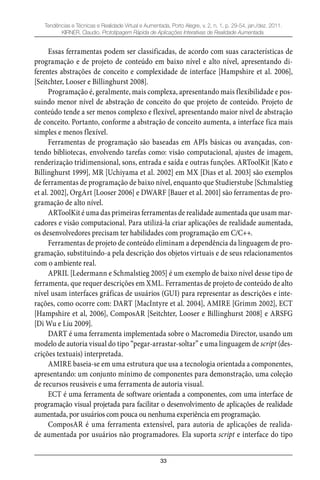 33
Tendências e Técnicas e Realidade Virtual e Aumentada, Porto Alegre, v. 2, n. 1, p. 29-54, jan./dez. 2011.
KIRNER, Claudio. Prototipagem Rápida de Aplicações Interativas de Realidade Aumentada.
Essas ferramentas podem ser classificadas, de acordo com suas características de
programação e de projeto de conteúdo em baixo nível e alto nível, apresentando di-
ferentes abstrações de conceito e complexidade de interface [Hampshire et al. 2006],
[Seitchter, Looser e Billinghurst 2008].
Programação é, geralmente, mais complexa, apresentando mais flexibilidade e pos-
suindo menor nível de abstração de conceito do que projeto de conteúdo. Projeto de
conteúdo tende a ser menos complexo e flexível, apresentando maior nível de abstração
de conceito. Portanto, conforme a abstração de conceito aumenta, a interface fica mais
simples e menos flexível.
Ferramentas de programação são baseadas em APIs básicas ou avançadas, con-
tendo bibliotecas, envolvendo tarefas como: visão computacional, ajustes de imagem,
renderização tridimensional, sons, entrada e saída e outras funções. ARToolKit [Kato e
Billinghurst 1999], MR [Uchiyama et al. 2002] em MX [Dias et al. 2003] são exemplos
de ferramentas de programação de baixo nível, enquanto que Studierstube [Schmalstieg
et al. 2002], OrgArt [Looser 2006] e DWARF [Bauer et al. 2001] são ferramentas de pro-
gramação de alto nível.
ARToolKit é uma das primeiras ferramentas de realidade aumentada que usam mar-
cadores e visão computacional. Para utilizá-la criar aplicações de realidade aumentada,
os desenvolvedores precisam ter habilidades com programação em C/C++.
Ferramentas de projeto de conteúdo eliminam a dependência da linguagem de pro-
gramação, substituindo-a pela descrição dos objetos virtuais e de seus relacionamentos
com o ambiente real.
APRIL [Ledermann e Schmalstieg 2005] é um exemplo de baixo nível desse tipo de
ferramenta, que requer descrições em XML. Ferramentas de projeto de conteúdo de alto
nível usam interfaces gráficas de usuários (GUI) para representar as descrições e inte-
rações, como ocorre com: DART [MacIntyre et al. 2004], AMIRE [Grimm 2002], ECT
[Hampshire et al, 2006], ComposAR [Seitchter, Looser e Billinghurst 2008] e ARSFG
[Di Wu e Liu 2009].
DART é uma ferramenta implementada sobre o Macromedia Director, usando um
modelo de autoria visual do tipo “pegar-arrastar-soltar” e uma linguagem de script (des-
crições textuais) interpretada.
AMIRE baseia-se em uma estrutura que usa a tecnologia orientada a componentes,
apresentando: um conjunto mínimo de componentes para demonstração, uma coleção
de recursos reusáveis e uma ferramenta de autoria visual.
ECT é uma ferramenta de software orientada a componentes, com uma interface de
programação visual projetada para facilitar o desenvolvimento de aplicações de realidade
aumentada, por usuários com pouca ou nenhuma experiência em programação.
ComposAR é uma ferramenta extensível, para autoria de aplicações de realida-
de aumentada por usuários não programadores. Ela suporta script e interface do tipo
 