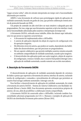 34
Tendências e Técnicas e Realidade Virtual e Aumentada, Porto Alegre, v. 2, n. 1, p. 29-54, jan./dez. 2011.
KIRNER, Claudio. Prototipagem Rápida de Aplicações Interativas de Realidade Aumentada.
“pegar-arrastar-soltar”, além de entrada interpretada em tempo real e funcionalidades
adicionadas por usuários.
ARSFG é uma ferramenta de software para prototipagem rápida de aplicações de
realidade aumentada, baseada em grafos de cena, que permite colaboração remota atra-
vés de protocolo baseado em XML.
Um projeto de conteúdo em alto nível deve ser mais intuitivo e adequado para não
programadores. Por isso, exige que suas ferramentas suportem script e/ou interface visual,
novas funcionalidades adicionadas pelos usuários e interpretação em tempo real.
A ferramenta SACRA, enfocada nesse trabalho, difere das demais aqui indicadas,
uma vez que possui as seguintes características:
A ferramenta foi implementada sobre o ARToolKit;•
A autoria de aplicações depende da edição de arquivos de configuração e/ou•
de operações tangíveis;
Há diferentes níveis de autoria, que podem ser usados, dependendo das habili-•
dades dos desenvolvedores, que não precisam ser programadores;
Há um suporte colaborativo que permite múltiplos usuários remotos atuando•
no ambiente compartilhado de realidade aumentada, usando ações tangíveis.
O desenvolvedor das aplicações pode usar ações tangíveis, edição de arquivos•
de configuração, e mouse e teclado, mas o usuário final poderá interagir com a
aplicação de realidade aumentada, usando somente um ou dois marcadores.
4. Descrição da Ferramenta SACRA
O desenvolvimento de aplicações de realidade aumentada depende de: estrutura
de dados e pastas que suportam a ferramenta de autoria; interface de autoria, incluindo
tarefas de configuração e comandos; e procedimentos de utilização que permitem ao
usuário final navegar ambiente aumentado e interagir com ele.
Para facilitar o desenvolvimento de aplicações de realidade aumentada, foi criada
a ferramenta de autoria SACRA - Sistema de Autoria Colaborativa com Realidade Au-
mentada [Kirner e Santin 2009]. Essa ferramenta apresenta características próprias de
autoria e de uso, além de possibilitar a colaboração remota compartilhada.
A ferramenta SACRA foi construída sobre o ARToolKit, incluindo também fun-
cionalidades adicionais programadas em C/C++. Manuais e exemplos de aplicação do
SACRA são distribuídas livremente pelos autores [Kirner 2011].
 