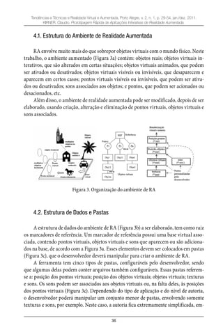 35
Tendências e Técnicas e Realidade Virtual e Aumentada, Porto Alegre, v. 2, n. 1, p. 29-54, jan./dez. 2011.
KIRNER, Claudio. Prototipagem Rápida de Aplicações Interativas de Realidade Aumentada.
4.1. Estrutura do Ambiente de Realidade Aumentada
RA envolve muito mais do que sobrepor objetos virtuais com o mundo físico. Neste
trabalho, o ambiente aumentado (Figura 3a) contém: objetos reais; objetos virtuais in-
terativos, que são alterados em certas situações; objetos virtuais animados, que podem
ser ativados ou desativados; objetos virtuais visíveis ou invisíveis, que desaparecem e
aparecem em certos casos; pontos virtuais visíveis ou invisíveis, que podem ser ativa-
dos ou desativados; sons associados aos objetos; e pontos, que podem ser acionados ou
desacionados, etc.
Além disso, o ambiente de realidade aumentada pode ser modificado, depois de ser
elaborado, usando criação, alteração e eliminação de pontos virtuais, objetos virtuais e
sons associados.
Figura 3. Organização do ambiente de RA
4.2. Estrutura de Dados e Pastas
A estrutura de dados do ambiente de RA (Figura 3b) a ser elaborado, tem como raiz
os marcadores de referência. Um marcador de referência possui uma base virtual asso-
ciada, contendo pontos virtuais, objetos virtuais e sons que aparecem ou são adiciona-
dos na base, de acordo com a Figura 3a. Esses elementos devem ser colocados em pastas
(Figura 3c), que o desenvolvedor deverá manipular para criar o ambiente de RA.
A ferramenta tem cinco tipos de pastas, configuráveis pelo desenvolvedor, sendo
que algumas delas podem conter arquivos também configuráveis. Essas pastas referem-
se a: posição dos pontos virtuais; posição dos objetos virtuais; objetos virtuais; texturas
e sons. Os sons podem ser associados aos objetos virtuais ou, na falta deles, às posições
dos pontos virtuais (Figura 3c). Dependendo do tipo de aplicação e do nível de autoria,
o desenvolvedor poderá manipular um conjunto menor de pastas, envolvendo somente
texturas e sons, por exemplo. Neste caso, a autoria fica extremamente simplificada, em-
 