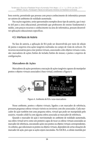 36
Tendências e Técnicas e Realidade Virtual e Aumentada, Porto Alegre, v. 2, n. 1, p. 29-54, jan./dez. 2011.
KIRNER, Claudio. Prototipagem Rápida de Aplicações Interativas de Realidade Aumentada.
bora restrita, permitindo que pessoas com pouco conhecimento de informática possam
ser autores de ambientes de realidade aumentada.
Nas seções seguintes, serão apresentados exemplos desse tipo de autoria, que é mui-
to útil para a área educacional, permitindo que professores do ensino fundamental e
médio, com poucos recursos e conhecimento na área de informática, possam desenvol-
ver aplicações educacionais específicas.
4.3. Interfaces de Autoria
Na fase de autoria, a aplicação de RA pode ser desenvolvida por meio de edição
de pastas e arquivos e/ou ações tangíveis realizadas no campo de visão da webcam. Os
recursos necessários para criar pontos virtuais, associando a eles objetos virtuais e sons,
são: marcadores de ações; botões do teclado; botões do mouse; e pastas e arquivos de
configurações.
Marcadores de Ações
Marcadores de ações permitem a execução de ações tangíveis capazes de manipular
pontos e objetos virtuais associados à base virtual, conforme a Figura 4.
Figura 4. Ambiente de RA e seus marcadores
Nesse ambiente, pontos e objetos virtuais, ligados a um marcador de referência,
possuem pequenas esferas virtuais visíveis ou invisíveis com eles associadas. Cada mar-
cador de ação também tem uma pequena esfera, virtual que pode ser manipulada pelo
usuário, visando colidí-la com alguma esfera associada ao marcador de referência.
Quando o marcador de ação é movimentado no ambiente de realidade aumentada,
sua esfera virtual serve como um ponteiro capaz de tocar as esferas virtuais associadas ao
marcador de referência, executando ações nos pontos ou objetos virtuais correspondentes.
As colisões, que selecionam os pontos ou objetos virtuais, dependem de certas situações do
marcador de ação, para que as ações sejam executadas. No SACRA, a colisão mantida por
 