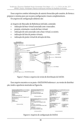 38
Tendências e Técnicas e Realidade Virtual e Aumentada, Porto Alegre, v. 2, n. 1, p. 29-54, jan./dez. 2011.
KIRNER, Claudio. Prototipagem Rápida de Aplicações Interativas de Realidade Aumentada.
Esses arquivos contêm informações de autoria fornecidas pelo usuário, de forma a
preparar o sistema para uso ou para configurações visuais complementares.
Os arquivos de configuração editáveis são:
a) Arquivo do Marcador de Referência (refi.dat), contendo:
indicação da base virtual associada com o marcador;•
posição, orientação e escala da base virtual;•
indicação do som associado com a base virtual, se existir;•
indicação da lista de pontos virtuais;•
indicação do ponto virtual de ativação da lista.•
Figura 5. Pastas e arquivos da versão de distribuição do SACRA
Esse arquivo encontra-se na pasta <SACRAWrlreference>, na versão de distribui-
ção, tendo a aparência mostrada na Figura 6a.
Figura 6. Arquivos de configuração do SACRA
 