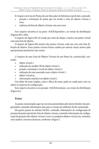 39
Tendências e Técnicas e Realidade Virtual e Aumentada, Porto Alegre, v. 2, n. 1, p. 29-54, jan./dez. 2011.
KIRNER, Claudio. Prototipagem Rápida de Aplicações Interativas de Realidade Aumentada.
b) Arquivo da Lista de Pontos de um Marcador de Referência (prefi.dat), contendo:
posição e orientação do ponto que irá receber a lista de objetos virtuais e•
sons;
endereço da lista de objetos virtuais com seus sons.•
Esse arquivo encontra-se na pasta <SACRAposition>, na versão de distribuição
(Figuras 6b1 e 6b2).
O arquivo da Figura 6b1 foi criado por meio de edição e mostra um ponto virtual
com uma lista de objetos.
O arquivo da Figura 6b2 mostra três pontos virtuais, cada um com uma lista di-
ferente de objetos. Esses pontos virtuais foram criados por autoria visual, motivo pelo
qual possuem parâmetros não exatos.
c) Arquivo de uma Lista de Objetos Virtuais de um Ponto (ex. animais.dat), con-
tendo:
objeto virtual 1:•
indicação do modelo 3D do objeto virtual 1;•
posição, orientação e escala do objeto virtual 1;•
indicação do som associado com o objeto virtual 1.•
objeto virtual m;•
informações similares no objeto virtual 1.•
Um editor de texto simples, como o bloco de notas, pode ser usado para criar ou
editar os arquivos de configuração.
Esse arquivo encontra-se na posição <SACRAanimais>, na versão de distribuição
(Figura 6c).
Pastas
As pastas mencionadas aqui são recursos preenchidos pelo desenvolvedor não pro-
gramador, contendo informações úteis para a criação do ambiente de RA aumentada.
Há quatro pastas no sistema SACRA, contendo: informações de configuração de
posição de pontos (position); lista de objetos virtuais, contendo informações de configu-
ração de posições dos objetos virtuais e sons e os próprios objetos virtuais (ex. animais);
sons (audio); e texturas (textura), conforme a Figura 7.
 