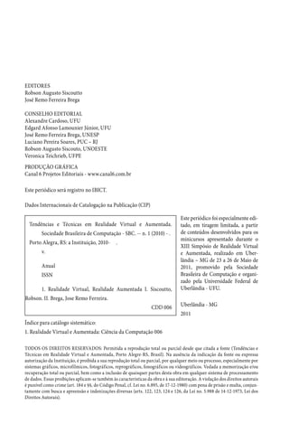 TODOS OS DIREITOS RESERVADOS: Permitida a reprodução total ou parcial desde que citada a fonte (Tendências e
Técnicas em Realidade Virtual e Aumentada, Porto Alegre-RS, Brasil). Na ausência da indicação da fonte ou expressa
autorização da Instituição, é proibida a sua reprodução total ou parcial, por qualquer meio ou processo, especialmente por
sistemas gráficos, microfílmicos, fotográficos, reprográficos, fonográficos ou videográficos. Vedada a memorização e/ou
recuperação total ou parcial, bem como a inclusão de quaisquer partes desta obra em qualquer sistema de processamento
de dados. Essas proibições aplicam-se também às características da obra e à sua editoração. A violação dos direitos autorais
é punível como crime (art. 184 e §§, do Código Penal, cf. Lei no. 6.895, de 17-12-1980) com pena de prisão e multa, conjun-
tamente com busca e apreensão e indenizações diversas (arts. 122, 123, 124 e 126, da Lei no. 5.988 de 14-12-1973, Lei dos
Direitos Autorais).
Tendências e Técnicas em Realidade Virtual e Aumentada.
Sociedade Brasileira de Computação - SBC. -- n. 1 (2010) - .
Porto Alegra, RS: a Instituição, 2010- .
v.
Anual
ISSN
1. Realidade Virtual, Realidade Aumentada I. Siscoutto,
Robson. II. Brega, Jose Remo Ferreira.
CDD 006
Este periódico foi especialmente edi-
tado, em tiragem limitada, a partir
de conteúdos desenvolvidos para os
minicursos apresentado durante o
XIII Simpósio de Realidade Virtual
e Aumentada, realizado em Uber-
lândia – MG de 23 a 26 de Maio de
2011, promovido pela Sociedade
Brasileira de Computação e organi-
zado pela Universidade Federal de
Uberlândia - UFU.
Uberlândia - MG
2011
Índice para catálogo sistemático:
1. Realidade Virtual e Aumentada: Ciência da Computação 006
Dados Internacionais de Catalogação na Publicação (CIP)
EDITORES
Robson Augusto Siscoutto
José Remo Ferreira Brega
CONSELHO EDITORIAL
Alexandre Cardoso, UFU
Edgard Afonso Lamounier Júnior, UFU
José Remo Ferreira Brega, UNESP
Luciano Pereira Soares, PUC – RJ
Robson Augusto Siscouto, UNOESTE
Veronica Teichrieb, UFPE
PRODUÇÃO GRÁFICA
Canal 6 Projetos Editoriais - www.canal6.com.br
Este periódico será registro no IBICT.
 