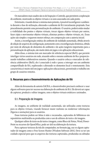 41
Tendências e Técnicas e Realidade Virtual e Aumentada, Porto Alegre, v. 2, n. 1, p. 29-54, jan./dez. 2011.
KIRNER, Claudio. Prototipagem Rápida de Aplicações Interativas de Realidade Aumentada.
Os marcadores mais usados são os de Inspeção e Controle, que permitem a exploração
do ambiente, mostrando os objetos virtuais e os sons associados em cada ponto.
Entretanto, visando deixar o sistema mais potente, é possível reconfigurar o ambien-
te durante a fase de utilização, alterando o ambiente de RA inicialmente projetado. Esse
procedimento permite uma personalização do ambiente. O usuário, poderá então mudar
a visibilidade dos pontos e objetos virtuais, trocar alguns objetos virtuais por outros,
fazer cópia e movimentar objetos virtuais, eliminar pontos e objetos virtuais, etc. Essas
ações são simples e requerem menor esforço, em comparação com a autoria inicial.
Assim, a reconfiguração estática do ambiente de realidade aumentada, obtida através
de edição de arquivos de configuração, juntamente com a reconfiguração dinâmica, obtida
por meio de alteração de elementos do ambiente e de ações tangíveis importantes para a
personalização da aplicação, são muito úteis em jogos e em aplicações educacionais.
Além disso, o sistema tem um marcador de referência especial (Ref1), que permite
interligar vários usuários em rede, atuando sobre o mesmo ambiente de Ra e proporcio-
nando trabalhos colaborativos remotos. Quando o usuário coloca o marcador de refe-
rência colaborativo (Ref1), ele é conectado à rede e passa a interagir em um ambiente
compartilhado de RA, explorando e alterando os elementos local e remotamente. Esta
característica é muito útil em jogos e aplicações educacionais, permitindo o trabalho em
grupo de usuários remotos.
5. Recursos para o Desenvolvimento de Aplicações de RA
Além da ferramenta de autoria SACRA, o desenvolvedor precisará conhecer e usar
alguns softwares para ter sucesso na elaboração do ambiente de RA. Ele deverá ser capaz
de capturar, produzir e editar imagens, sons e objetos virtuais estáticos e animados.
5.1. Preparação de Imagens
As imagens, no ambiente de realidade aumentada, são utilizadas como texturas
para os objetos virtuais, visando fornecer maior realismo ou renderizar informações
(figuras e anotações) para os usuários.
Essas texturas podem ser feitas à mão e escaneadas, capturadas de bibliotecas em
repositórios multimídia ou produzidas com o uso de editores de texto e de imagens.
Qualquer editor de texto ou de texto e imagem, como Bloco de Notas, Word, Power-
Point ou recursos do OpenOffice, pode ser útil na elaboração da textura.
Para capturar texturas da tela do computador, no formato jpg, usa-se algum captu-
rador de imagem como o Free Screen Hunter [Wisdom Software 2011]. Deve-se ter um
cuidado especial para que os arquivos das texturas capturadas, produzidas ou editadas
 