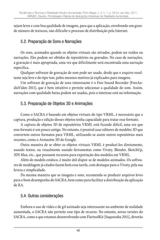 42
Tendências e Técnicas e Realidade Virtual e Aumentada, Porto Alegre, v. 2, n. 1, p. 29-54, jan./dez. 2011.
KIRNER, Claudio. Prototipagem Rápida de Aplicações Interativas de Realidade Aumentada.
sejam leves e com boa qualidade de imagem, para que a aplicação, envolvendo um gran-
de número de texturas, não dificulte o processo de distribuição pela Internet.
5.2. Preparação de Sons e Narrações
Os sons, acionados quando os objetos virtuais são ativados, podem ser ruídos ou
narrações. Eles podem ser obtidos de repositórios ou gravados. No caso de narrações,
a gravação é mais apropriada, uma vez que dificilmente será encontrada uma narração
específica.
Qualquer software de gravação de som pode ser usado, desde que o arquivo resul-
tante seja leve e do tipo wav, pelos mesmos motivos já explicados para imagens.
Um software de gravação de sons interessante é o Free Sound Recorder [FreeAu-
dioVideo 2011], que é bem intuitivo e permite selecionar a qualidade do som. Assim,
narrações com qualidade baixa podem ser usadas, pois o interesse está na informação.
5.3. Preparação de Objetos 3D e Animações
Como o SACRA é baseado em objetos virtuais do tipo VRML, é necessário que a
captura, produção e edição desses objetos tenha capacidade para tratar esse formato.
A captura de objetos 3D de repositórios VRML está ficando difícil, uma vez que
esse formato é um pouco antigo. No entanto, é possível usar editores de modelos 3D que
convertem outros formatos para VRML, utilizando-se assim outros repositórios mais
recentes, como o Armazém 3D do Google.
Outra maneira de se obter os objetos virtuais VRML é produzí-los diretamente,
usando textos, ou visualmente usando ferramentas como Vivaty, Blender, SketchUp,
3DS Max, etc., que possuem recursos para exportação dos modelos em VRML.
Além do modelo estático, é muito útil dispor-se de modelos animados. Os softwa-
res de modelagem já citados fazem bem essa tarefa, com destaque para o Vivaty, pela sua
leveza e simplicidade.
Da mesma maneira que as imagens e sons, recomenda-se produzir arquivos leves
para o bom desempenho do SACRA, bem como para facilitar a distribuição da aplicação
de RA.
5.4. Outras considerações
Embora o uso de vídeo e de gif animado seja interessante no ambiente de realidade
aumentada, o SACRA não permite esse tipo de recurso. No entanto, novas versões do
SACRA, como a que estamos desenvolvendo com FlartoolKit [Saquoosha 2011], deverão
 