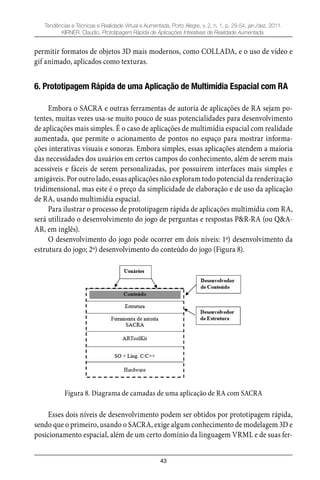 43
Tendências e Técnicas e Realidade Virtual e Aumentada, Porto Alegre, v. 2, n. 1, p. 29-54, jan./dez. 2011.
KIRNER, Claudio. Prototipagem Rápida de Aplicações Interativas de Realidade Aumentada.
permitir formatos de objetos 3D mais modernos, como COLLADA, e o uso de vídeo e
gif animado, aplicados como texturas.
6. Prototipagem Rápida de uma Aplicação de Multimídia Espacial com RA
Embora o SACRA e outras ferramentas de autoria de aplicações de RA sejam po-
tentes, muitas vezes usa-se muito pouco de suas potencialidades para desenvolvimento
de aplicações mais simples. É o caso de aplicações de multimídia espacial com realidade
aumentada, que permite o acionamento de pontos no espaço para mostrar informa-
ções interativas visuais e sonoras. Embora simples, essas aplicações atendem a maioria
das necessidades dos usuários em certos campos do conhecimento, além de serem mais
acessíveis e fáceis de serem personalizadas, por possuírem interfaces mais simples e
amigáveis. Por outro lado, essas aplicações não exploram todo potencial da renderização
tridimensional, mas este é o preço da simplicidade de elaboração e de uso da aplicação
de RA, usando multimídia espacial.
Para ilustrar o processo de prototipagem rápida de aplicações multimídia com RA,
será utilizado o desenvolvimento do jogo de perguntas e respostas P&R-RA (ou Q&A-
AR, em inglês).
O desenvolvimento do jogo pode ocorrer em dois níveis: 1º) desenvolvimento da
estrutura do jogo; 2º) desenvolvimento do conteúdo do jogo (Figura 8).
Figura 8. Diagrama de camadas de uma aplicação de RA com SACRA
Esses dois níveis de desenvolvimento podem ser obtidos por prototipagem rápida,
sendo que o primeiro, usando o SACRA, exige algum conhecimento de modelagem 3D e
posicionamento espacial, além de um certo domínio da linguagem VRML e de suas fer-
 