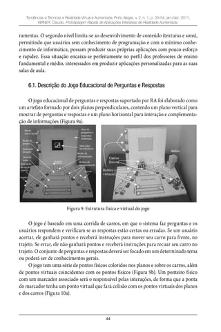 44
Tendências e Técnicas e Realidade Virtual e Aumentada, Porto Alegre, v. 2, n. 1, p. 29-54, jan./dez. 2011.
KIRNER, Claudio. Prototipagem Rápida de Aplicações Interativas de Realidade Aumentada.
ramentas. O segundo nível limita-se ao desenvolvimento de conteúdo (texturas e sons),
permitindo que usuários sem conhecimento de programação e com o mínimo conhe-
cimento de informática, possam produzir suas próprias aplicações com pouco esforço
e rapidez. Essa situação encaixa-se perfeitamente no perfil dos professores de ensino
fundamental e médio, interessados em produzir aplicações personalizadas para as suas
salas de aula.
6.1. Descrição do Jogo Educacional de Perguntas e Respostas
O jogo educacional de perguntas e respostas suportado por RA foi elaborado como
um artefato formado por dois planos perpendiculares, contendo um plano vertical para
mostrar de perguntas e respostas e um plano horizontal para interação e complementa-
ção de informações (Figura 9a).
Figura 9. Estrutura física e virtual do jogo
O jogo é baseado em uma corrida de carros, em que o sistema faz perguntas e os
usuários respondem e verificam se as respostas estão certas ou erradas. Se um usuário
acertar, ele ganhará pontos e receberá instruções para mover seu carro para frente, no
trajeto. Se errar, ele não ganhará pontos e receberá instruções para recuar seu carro no
trajeto. O conjunto de perguntas e respostas deverá ser focado em um determinado tema
ou poderá ser de conhecimentos gerais.
O jogo tem uma série de pontos físicos coloridos nos planos e sobre os carros, além
de pontos virtuais coincidentes com os pontos físicos (Figura 9b). Um ponteiro físico
com um marcador associado será o responsável pelas interações, de forma que a ponta
do marcador tenha um ponto virtual que fará colisão com os pontos virtuais dos planos
e dos carros (Figura 10a).
 