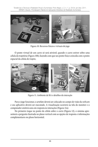 45
Tendências e Técnicas e Realidade Virtual e Aumentada, Porto Alegre, v. 2, n. 1, p. 29-54, jan./dez. 2011.
KIRNER, Claudio. Prototipagem Rápida de Aplicações Interativas de Realidade Aumentada.
Figura 10. Recursos físicos e virtuais do jogo
O ponto virtual de um carro só será ativável, quando o carro estiver sobre uma
célula da trajetória (Figura 10b), fazendo com que seu ponto físico coincida com o ponto
espacial da célula do trajeto.
Figura 11. Ambiente de RA e detalhes da interação
Para o jogo funcionar, o artefato deverá ser colocado no campo de visão da webcam
e seu aplicativo deverá ser executado. A visualização ocorrerá na tela do monitor e o
computador emitirá sons em resposta às interações (Figura 11a).
No primeiro toque no ponto da célula sobre o carro (Figura 12), o sistema apre-
sentará a pergunta ilustrada no plano vertical com as opções de resposta e informações
complementares no plano horizontal.
 