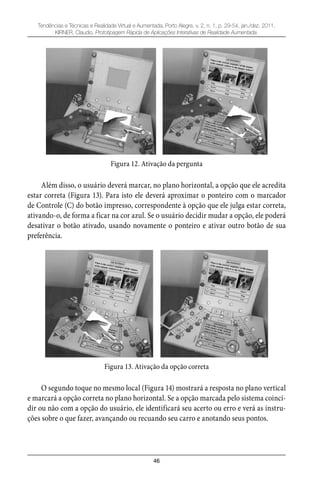 46
Tendências e Técnicas e Realidade Virtual e Aumentada, Porto Alegre, v. 2, n. 1, p. 29-54, jan./dez. 2011.
KIRNER, Claudio. Prototipagem Rápida de Aplicações Interativas de Realidade Aumentada.
Figura 12. Ativação da pergunta
Além disso, o usuário deverá marcar, no plano horizontal, a opção que ele acredita
estar correta (Figura 13). Para isto ele deverá aproximar o ponteiro com o marcador
de Controle (C) do botão impresso, correspondente à opção que ele julga estar correta,
ativando-o, de forma a ficar na cor azul. Se o usuário decidir mudar a opção, ele poderá
desativar o botão ativado, usando novamente o ponteiro e ativar outro botão de sua
preferência.
Figura 13. Ativação da opção correta
O segundo toque no mesmo local (Figura 14) mostrará a resposta no plano vertical
e marcará a opção correta no plano horizontal. Se a opção marcada pelo sistema coinci-
dir ou não com a opção do usuário, ele identificará seu acerto ou erro e verá as instru-
ções sobre o que fazer, avançando ou recuando seu carro e anotando seus pontos.
 