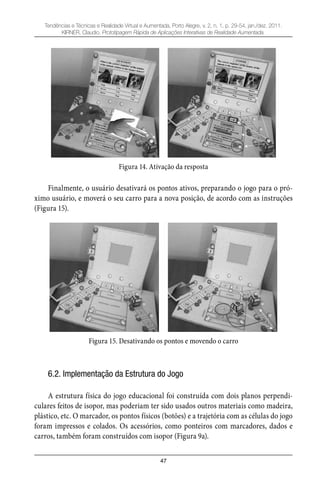 47
Tendências e Técnicas e Realidade Virtual e Aumentada, Porto Alegre, v. 2, n. 1, p. 29-54, jan./dez. 2011.
KIRNER, Claudio. Prototipagem Rápida de Aplicações Interativas de Realidade Aumentada.
Figura 14. Ativação da resposta
Finalmente, o usuário desativará os pontos ativos, preparando o jogo para o pró-
ximo usuário, e moverá o seu carro para a nova posição, de acordo com as instruções
(Figura 15).
Figura 15. Desativando os pontos e movendo o carro
6.2. Implementação da Estrutura do Jogo
A estrutura física do jogo educacional foi construída com dois planos perpendi-
culares feitos de isopor, mas poderiam ter sido usados outros materiais como madeira,
plástico, etc. O marcador, os pontos físicos (botões) e a trajetória com as células do jogo
foram impressos e colados. Os acessórios, como ponteiros com marcadores, dados e
carros, também foram construídos com isopor (Figura 9a).
 