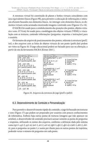 48
Tendências e Técnicas e Realidade Virtual e Aumentada, Porto Alegre, v. 2, n. 1, p. 29-54, jan./dez. 2011.
KIRNER, Claudio. Prototipagem Rápida de Aplicações Interativas de Realidade Aumentada.
A estrutura virtual foi constituída de planos e botões virtuais coincidentes com
seus equivalentes físicos (Figura 9b), para permitir a colocação de informações e intera-
ção eficiente baseados nos elementos físicos. Ao interagir com elementos físicos, os ele-
mentos virtuais serão acionados mostrando imagens e emitindo sons (Figuras 12 a 14).
O SACRA foi usado para o estabelecimento das posições dos pontos, objetos virtu-
ais e sons. O Vivaty foi usado para a modelagem dos objetos virtuais (VRML) e vincu-
lação com as texturas, contendo informações (perguntas, respostas e instruções) para
o usuário.
Os formatos do arquivo de posicionamento dos pontos, referente à estrutura (pref2.
txt), e dos arquivos com as listas de objetos virtuais de um ponto (path1.dat) podem
ser vistos na Figura 16. O jogo educacional poderá ser baixado para uso ou alteração, a
partir do site da ferramenta SACRA [Kirner 2011 ].
Figura 16. Arquivos da estrutura do jogo (pref2 e path1)
6.3. Desenvolvimento de Conteúdo e Personalização
Para permitir o desenvolvimento rápido de conteúdo, o jogo foi baseado em texturas
e sons (Figura 17) que podem ser preparados por usuários com poucos conhecimentos
de informática. Embora haja outras pastas de texturas (imagens que irão aparecer no
artefato), o desenvolvedor de conteúdo precisará acessar somente as pastas de perguntas
e respostas, utilizando os nomes dos arquivos, conforme a definição dada pelo sistema
como (qv1-1, qv1-2, qv1-n), (av1-1, av1-2, av1-n), (qh1-1, qh1-2, qh1-n) e (ah1-1, ah1-2, ah1-
n), para n perguntas no ponto 1, e assim por diante para os outros pontos da trajetória,
podendo variar o número de perguntas em cada ponto.
 