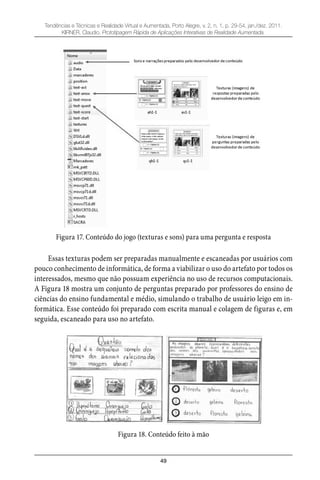 49
Tendências e Técnicas e Realidade Virtual e Aumentada, Porto Alegre, v. 2, n. 1, p. 29-54, jan./dez. 2011.
KIRNER, Claudio. Prototipagem Rápida de Aplicações Interativas de Realidade Aumentada.
Figura 17. Conteúdo do jogo (texturas e sons) para uma pergunta e resposta
Essas texturas podem ser preparadas manualmente e escaneadas por usuários com
pouco conhecimento de informática, de forma a viabilizar o uso do artefato por todos os
interessados, mesmo que não possuam experiência no uso de recursos computacionais.
A Figura 18 mostra um conjunto de perguntas preparado por professores do ensino de
ciências do ensino fundamental e médio, simulando o trabalho de usuário leigo em in-
formática. Esse conteúdo foi preparado com escrita manual e colagem de figuras e, em
seguida, escaneado para uso no artefato.
Figura 18. Conteúdo feito à mão
 
