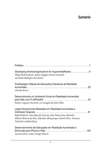 5
Sumário
Prefácio. . . . . . . . . . . . . . . . . . . . . . . . . . . . . . . . . . . . . . . . . . . . . . . . . . . . 7
Developing Android Applications for AugmentedReality . . . . . . . . . . . . . 9
Philip Michel Duarte, Edson Alyppyo Gomes Coutinho
and Selan Rodrigues dos Santos
Prototipagem Rápida de Aplicações Interativas de Realidade
Aumentada . . . . . . . . . . . . . . . . . . . . . . . . . . . . . . . . . . . . . . . . . . . . . . . . 29
Claudio Kirner
Desenvolvendo um Ambiente Virtual em Realidade Aumentada
para Web com FLARToolKit . . . . . . . . . . . . . . . . . . . . . . . . . . . . . . . . . . . 55
Robson Augusto Siscoutto e Levrangeles da Silva Filho
Jogos Educacionais Baseados em Realidade Aumentada e
Interfaces Tangíveis . . . . . . . . . . . . . . . . . . . . . . . . . . . . . . . . . . . . . . . . . 91
Rafael Roberto, João Marcelo Teixeira, João Paulo Lima, Manoela
Milena Oliveira da Silva, Eduardo Albuquerque, Daniel Alves, Veronica
Teichrieb e Judith Kelner
Desenvolvimento de Aplicações em Realidade Aumentada e
Diminuída para iPhone e iPad. . . . . . . . . . . . . . . . . . . . . . . . . . . . . . . . . 129
Luciano Silva e Ismar Frango Silveira
 