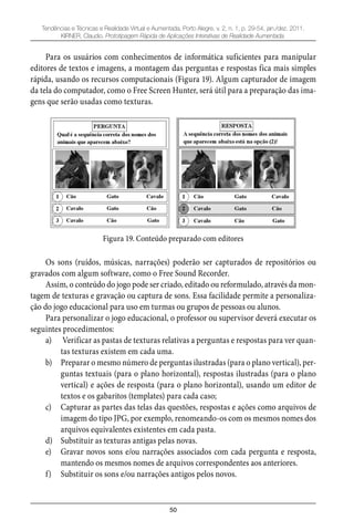 50
Tendências e Técnicas e Realidade Virtual e Aumentada, Porto Alegre, v. 2, n. 1, p. 29-54, jan./dez. 2011.
KIRNER, Claudio. Prototipagem Rápida de Aplicações Interativas de Realidade Aumentada.
Para os usuários com conhecimentos de informática suficientes para manipular
editores de textos e imagens, a montagem das perguntas e respostas fica mais simples
rápida, usando os recursos computacionais (Figura 19). Algum capturador de imagem
da tela do computador, como o Free Screen Hunter, será útil para a preparação das ima-
gens que serão usadas como texturas.
Figura 19. Conteúdo preparado com editores
Os sons (ruídos, músicas, narrações) poderão ser capturados de repositórios ou
gravados com algum software, como o Free Sound Recorder.
Assim, o conteúdo do jogo pode ser criado, editado ou reformulado, através da mon-
tagem de texturas e gravação ou captura de sons. Essa facilidade permite a personaliza-
ção do jogo educacional para uso em turmas ou grupos de pessoas ou alunos.
Para personalizar o jogo educacional, o professor ou supervisor deverá executar os
seguintes procedimentos:
a) Verificar as pastas de texturas relativas a perguntas e respostas para ver quan-
tas texturas existem em cada uma.
b) Preparar o mesmo número de perguntas ilustradas (para o plano vertical), per-
guntas textuais (para o plano horizontal), respostas ilustradas (para o plano
vertical) e ações de resposta (para o plano horizontal), usando um editor de
textos e os gabaritos (templates) para cada caso;
c) Capturar as partes das telas das questões, respostas e ações como arquivos de
imagem do tipo JPG, por exemplo, renomeando-os com os mesmos nomes dos
arquivos equivalentes existentes em cada pasta.
d) Substituir as texturas antigas pelas novas.
e) Gravar novos sons e/ou narrações associados com cada pergunta e resposta,
mantendo os mesmos nomes de arquivos correspondentes aos anteriores.
f) Substituir os sons e/ou narrações antigos pelos novos.
 