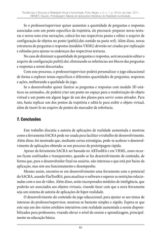 51
Tendências e Técnicas e Realidade Virtual e Aumentada, Porto Alegre, v. 2, n. 1, p. 29-54, jan./dez. 2011.
KIRNER, Claudio. Prototipagem Rápida de Aplicações Interativas de Realidade Aumentada.
Se o professor/supervisor quiser aumentar a quantidade de perguntas e respostas
associadas com um ponto específico da trajetória, ele precisará: preparar novas textu-
ras e novos sons e/ou narrações, colocá-los nas respectivas pastas e editar o arquivo de
configuração de objetos no ponto (path(i).dat contido na pasta wrl). Além disso, novas
estruturas de perguntas e respostas (modelos VRML) deverão ser criadas por replicação
e editadas para ajustar os endereços das respectivas texturas.
No caso de diminuir a quantidade de perguntas e respostas, será necessário editar o
arquivo de configuração path(i).dat, eliminando as referências aos blocos das perguntas
e respostas a serem descartadas.
Com esse processo, o professor/supervisor poderá personalizar o jogo educacional
de forma a explorar temas específicos e diferentes quantidades de perguntas, respostas
e ações, melhorando a qualidade do jogo.
Se o desenvolvedor quiser ilustrar as perguntas e respostas com modelo 3D está-
ticos ou animados, ele poderá criar um ponto no espaço para a renderização do objeto
virtual e um ponto em algum lugar de um dos planos para servir como ativador. Para
isto, basta replicar um dos pontos da trajetória e editá-lo para exibir o objeto virtual,
além de inserí-lo no arquivo de pontos do marcador de referência.
7. Conclusões
Este trabalho discutiu a autoria de aplicações de realidade aumentada e mostrou
como a ferramenta SACRA pode ser usada para facilitar o trabalho de desenvolvimento.
Além disso, foi mostrado que, mediante certas estratégias, pode-se acelerar o desenvol-
vimento de aplicações obtendo-se um processo de prototipagem rápida.
Apesar da ferramenta SACRA ser baseada no ARToolKit e em VRML, esses recur-
sos ficam confinados e transparentes, quando se faz desenvolvimento de conteúdo, de
forma que, para o desenvolvedor final ou usuário, não interessa o que está por baixo da
aplicação, mas sim seu funcionamento e desempenho.
Mesmo assim, encontra-se em desenvolvimento uma ferramenta com o potencial
do SACRA, usando FlarToolKit, para atualizar o software e superar as restrições relacio-
nadas com o uso de vídeo. Além disso, serão incorporados módulos de inteligência, que
poderão ser associados aos objetos virtuais, visando fazer com que a nova ferramenta
seja um sistema de autoria de aplicações de hiper-realidade.
O desenvolvimento do conteúdo do jogo educacional, para ajustar-se aos temas de
interesse do professor/supervisor, mostrou-se bastante simples e rápido. Espera-se que
este seja um dos vários artefatos interativos com realidade aumentada a serem disponi-
bilizados para professores, visando elevar o nível do ensino e aprendizagem, principal-
mente na educação básica.
 