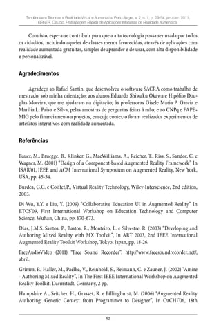 52
Tendências e Técnicas e Realidade Virtual e Aumentada, Porto Alegre, v. 2, n. 1, p. 29-54, jan./dez. 2011.
KIRNER, Claudio. Prototipagem Rápida de Aplicações Interativas de Realidade Aumentada.
Com isto, espera-se contribuir para que a alta tecnologia possa ser usada por todos
os cidadãos, incluindo aqueles de classes menos favorecidas, através de aplicações com
realidade aumentada gratuitas, simples de aprender e de usar, com alta disponibilidade
e personalizável.
Agradecimentos
Agradeço ao Rafael Santin, que desenvolveu o software SACRA como trabalho de
mestrado, sob minha orientação; aos alunos Eduardo Shiwaku Okawa e Hipólito Dou-
glas Moreira, que me ajudaram na digitação; às professoras Gisele Maria P. Garcia e
Marília L. Paiva e Silva, pelas amostras de perguntas feitas à mão; e ao CNPq e FAPE-
MIG pelo financiamento a projetos, em cujo contexto foram realizados experimentos de
artefatos interativos com realidade aumentada.
Referências
Bauer, M., Bruegge, B., Klinker, G., MacWilliams, A., Reicher, T., Riss, S., Sandor, C. e
Wagner, M. (2001) “Design of a Component-based Augmented Reality Framework” In
ISAR’01, IEEE and ACM International Symposium on Augmented Reality, New York,
USA, pp. 45-54.
Burdea, G.C. e Coiffet,P., Virtual Reality Technology, Wiley-Interscience, 2nd edition,
2003.
Di Wu, Y.Y. e Liu, Y. (2009) “Collaborative Education UI in Augmented Reality” In
ETCS’09, First International Workshop on Education Technology and Computer
Science, Wuhan, China, pp. 670-673.
Dias, J.M.S. Santos, P., Bastos, R., Monteiro, L. e Silvestre, R. (2003) “Developing and
Authoring Mixed Reality with MX Toolkit”, In ART 2003, 2nd IEEE International
Augmented Reality Toolkit Workshop, Tokyo, Japan, pp. 18-26.
FreeAudioVideo (2011) “Free Sound Recorder”, http://www.freesoundrecorder.net/,
abril.
Grimm, P., Haller, M., Paelke, V., Reinhold, S., Reimann, C. e Zauner, J. (2002) “Amire
- Authoring Mixed Reality”, In The First IEEE International Workshop on Augmented
Reality Toolkit, Darmstadt, Germany, 2 pp.
Hampshire A., Seitcher, H., Grasset, R. e Billinghurst, M. (2006) “Augmented Reality
Authoring: Generic Context from Programmer to Designer”, In OzCHI’06, 18th
 