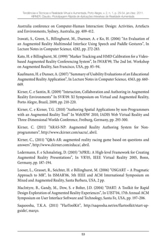 53
Tendências e Técnicas e Realidade Virtual e Aumentada, Porto Alegre, v. 2, n. 1, p. 29-54, jan./dez. 2011.
KIRNER, Claudio. Prototipagem Rápida de Aplicações Interativas de Realidade Aumentada.
Australia conference on Computer-Human Interaction: Design: Activities, Artefacts
and Environments, Sydney, Australia, pp. 409-412.
Irawati, S., Green, S., Billinghurst, M., Duenser, A. e Ko, H. (2006) “An Evaluation of
an Augmented Reality Multimodal Interface Using Speech and Paddle Gestures”, In
Lecture Notes in Computer Science, 4282, pp. 272-283.
Kato, H. e Billinghurst, M. (1999) “Marker Tracking and HMD Calibration for a Video-
based Augmented Reality Conferencing System”, In IWAR’99, The 2nd Int. Workshop
on Augmented Reality, San Francisco, USA, pp. 85–94.
Kaufmann, H. e Dunser, A. (2007) “Summary of Usability Evaluations of an Educational
Augmented Reality Application”, In Lecture Notes in Computer Science, 4563, pp. 660-
669.
Kirner, C. e Santin, R. (2009) “Interaction, Collaboration and Authoring in Augmented
Reality Environments” In SVR’09. XI Symposium on Virtual and Augmented Reality,
Porto Alegre, Brazil, 2009, pp. 210-220.
Kirner, C. e Kirner, T.G. (2010) “Authoring Spatial Applications by non-Programmers
with an Augmented Reality Tool” In Web3DW 2010, IADIS Web Virtual Reality and
Three-Dimensional Worlds Conference, Freiburg, Germany, pp. 293-300.
Kirner, C. (2011) “ARAS-NP: Augmented Reality Authoring System for Non-
programmers”, http://www.ckirner.com/sacra/, abril.
Kirner, C., (2011) “Q&A-AR: augmented reality racing game based on questions and
answers”, http://www.ckirner.com/educa/, abril.
Ledermann, F. e Schmalstieg, D. (2005) “APRIL: A High-level Framework for Creating
Augmented Reality Presentations”, In VR’05, IEEE Virtual Reality 2005, Bonn,
Germany, pp. 187–194.
Looser, L., Grasset, R., Seichter, H. e Billinghurst, M. (2006) “OSGART – A Pragmatic
Approach to MR”, In ISMAR’06, 5th IEEE and ACM International Symposium on
Mixed and Augmented Reality, Santa Barbara, USA, 2 pp.
MacIntyre, B., Gandy, M., Dow, S. e Bolter, J.D. (2004) “DART: A Toolkit for Rapid
Design Exploration of Augmented Reality Experiences”, In UIST’04, 17th Annual ACM
Symposium on User Interface Software and Technology, Santa Fe, USA, pp. 197–206.
Saquoosha, T.K.A. (2011) “FlarToolKit”, http://saqoosha.net/en/flartoolkit/start-up-
guide/, março.
 