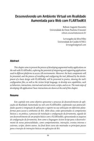 55
Desenvolvendo um Ambiente Virtual em Realidade
Aumentada para Web com FLARToolKit
Robson Augusto Siscoutto
Universidade do Oeste Paulista (Unoeste)
robson.siscoutto@unoeste.br
Levrangeles da Silva Filho
Universidade de Cuiabá (UNIC)
levrangeles@gmail.com
Abstract
This chapter aims to present the process of developing augmented reality applications on
the web with FLARToolkit, exploring the potential of integrating and supporting applications
used in different platforms to access AR environments. Moreover, the basic components will
be presented, and the process of installing and configuring the tool, followed by the develo-
pment of a basic design with FLARToolkit, will be presented in pratice, showing the tool’s
configuration files, as well as the Action Script language, to develop new capabilities, such
as behaviors, interactions, internal and external events, scripts, and so on. The main steps of
developing AR applications’ basic interactions are shown at the end of this chapter.
Resumo
Este capítulo tem como objetivo apresentar o processo de desenvolvimento de apli-
cações de Realidade Aumentada na web com FLARToolKit, explorando suas potenciali-
dades quanto à integração de aplicações e suporte na sua utilização em diferentes plata-
formas para acesso a ambientes de RA. Além disso, estão apresentados os componentes
básicos e, na prática, o processo de instalação e configuração da ferramenta, seguido de
um desenvolvimento de um projeto básico com o FLARToolKit, apresentando os arquivos
de configuração da ferramenta, bem como a linguagem Action Script para o desenvolvi-
mento de novas potencialidades, como comportamentos, interações, eventos internos e
externos, scripts, dentre outros. Ao final deste curso são mostrados os principais passos
para a inserção de interações básicas em aplicações de RA.
 