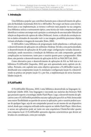 56
Tendências e Técnicas e Realidade Virtual e Aumentada, Porto Alegre, v. 2, n. 1, p. 55-90, jan./dez. 2011.
SISCOUTTO, Robson Augusto; FILHO, Levrangeles da Silva.
Desenvolvendo um Ambiente Virtual em Realidade Aumentada para Web com FlarToolKit
1. Introdução
Uma biblioteca popular que contribuiu bastante para o desenvolvimento de aplica-
ções de Realidade Aumentada (RA) foi o ARToolKit. Por exigir um baixo custo do har-
dware para a sua implementação, se tornou o software mais popular na sua categoria.
Essa biblioteca utiliza o rastreamento óptico, uma técnica de visão computacional para
identificar e estimar em tempo real a posição e a orientação de um marcador fiducial em
relação ao dispositivo de captura de vídeo (Webcam). Assim, o cálculo da correlação en-
tre os dados estimados do marcador real e a sua imagem, possibilita posicionar objetos
virtuais alinhados à imagem do marcador [Kato, 2000].
O ARToolKit é uma biblioteca de programação multi-plataforma e utilizada para
o desenvolvimento de aplicações em ambientes Desktop. Devido a esta particularidade,
o desenvolvimento de aplicações de RA pode exigir configurações variadas durante a
instalação, sendo necessária a instalação da biblioteca em cada computador, gerando
complicações ou transtornos, tanto para o usuário quanto para o programador. Além
disso, não permite o desenvolvimento de aplicações de RA na Web [HITLab, 2010].
Como alternativa para o desenvolvimento de aplicações de RA na Web tem-se a
biblioteca FLARToolKit [Saqoosha, 2010] que será apresentada neste capítulo em de-
talhes. Portanto, este capítulo tem como objetivo apresentar a FLARToolKit (seção 2),
detalhando seus componentes (seção 3), instalação e configuração (seção 4), o desenvol-
vendo na prática um projeto (seção 5) e, por fim, a implementação de novas funciona-
lidades (seção 6).
2 FLARToolKit
O FLARToolKit [Koyama, 2010] é uma biblioteca desenvolvida na linguagem Ac-
tionScript [Adobe 2010]. Esta linguagem é executada nas maiorias dos browsers Web
que possuem suporte a tecnologia Adobe Flash Player. Logo, o desenvolvimento de apli-
cativos com o FLARToolKit possibilita executar aplicações para RA na Web, fornecendo
uma maior flexibilidade na questão do acesso às aplicações, pois o usuário poderá aces-
sar de qualquer lugar, seja de um computador pessoal ou até mesmo de um dispositivo
móvel, desde que a máquina utilizada tenha suporte ao Adobe Flash Player. Além disso,
o acesso aos aplicativos pode ser tanto em uma arquitetura Cliente/Servidor quanto
uma máquina local. O FLARToolKit apresenta algumas características que devem ser
levadas em consideração, como por exemplo:
 