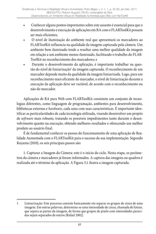 57
Tendências e Técnicas e Realidade Virtual e Aumentada, Porto Alegre, v. 2, n. 1, p. 55-90, jan./dez. 2011.
SISCOUTTO, Robson Augusto; FILHO, Levrangeles da Silva.
Desenvolvendo um Ambiente Virtual em Realidade Aumentada para Web com FlarToolKit
Conhecer alguns pontos importantes sobre este assunto é essencial para que o•
desenvolvimento e execução de aplicações em RA com o FLARToolKit possam
ser mais eficientes;
O nível de iluminação do ambiente real que apresentará os marcadores ao•
FLARToolKit influencia na qualidade da imagem capturada pela câmera. Um
ambiente bem iluminado tende a resultar uma melhor qualidade da imagem
em relação a um ambiente menos iluminado, facilitando o trabalho do FLAR-
ToolKit no reconhecimento dos marcadores; e
Durante o desenvolvimento da aplicação, é importante trabalhar na ques-•
tão do nível de limiarização1
da imagem capturada. O reconhecimento de um
marcador depende muito da qualidade da imagem limiarizada. Logo, para um
reconhecimento mais eficiente do marcador, o nível de limiarização durante a
execução da aplicação deve ser variável, de acordo com o reconhecimento ou
não do marcador.
Aplicações de RA para Web com FLARToolKit consistem um conjunto de tecno-
logias diferentes, como linguagem de programação, ambientes para desenvolvimento,
bibliotecas externas e hardware, cada uma com suas características. É importante iden-
tificar as particularidades de cada tecnologia utilizada, visando desenvolver um projeto
de software mais robusto, tratando os possíveis impedimentos tanto durante o desen-
volvimento quanto na execução, obtendo melhores resultados e oferecendo um melhor
produto ao usuário final.
É de fundamental conhecer os passos do funcionamento de uma aplicação de Rea-
lidade Aumentada com o FLARToolKit para o sucesso da sua implementação. Segundo
Koyama (2010), os seis principais passos são:
1. Capturar a Imagem da Câmera: este é o início do ciclo. Nesta etapa, os parâme-
tros da câmera e marcadores já foram informados. A captura das imagens ou quadros é
realizada até o término da aplicação. A Figura 3.1 ilustra a imagem capturada.
1 Limiarização: Este processo consiste basicamente em separar os grupos de cinza de uma
imagem. Em outras palavras, determina-se uma intensidade de cinza, chamada de limiar,
que separa as partes da imagem, de forma que grupos de pixels com intensidades pareci-
das sejam separados de outros [Rafael 2002].
 
