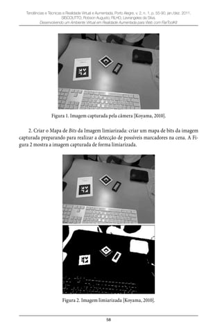 58
Tendências e Técnicas e Realidade Virtual e Aumentada, Porto Alegre, v. 2, n. 1, p. 55-90, jan./dez. 2011.
SISCOUTTO, Robson Augusto; FILHO, Levrangeles da Silva.
Desenvolvendo um Ambiente Virtual em Realidade Aumentada para Web com FlarToolKit
Figura 1. Imagem capturada pela câmera [Koyama, 2010].
2. Criar o Mapa de Bits da Imagem limiarizada: criar um mapa de bits da imagem
capturada preparando para realizar a detecção de possíveis marcadores na cena. A Fi-
gura 2 mostra a imagem capturada de forma limiarizada.
Figura 2. Imagem limiarizada [Koyama, 2010].
 
