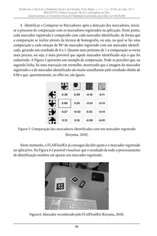 60
Tendências e Técnicas e Realidade Virtual e Aumentada, Porto Alegre, v. 2, n. 1, p. 55-90, jan./dez. 2011.
SISCOUTTO, Robson Augusto; FILHO, Levrangeles da Silva.
Desenvolvendo um Ambiente Virtual em Realidade Aumentada para Web com FlarToolKit
4. Identificar e Comparar os Marcadores: após a detecção dos marcadores, inicia-
se o processo de comparação com os marcadores registrados na aplicação. Neste ponto,
cada marcador registrado é comparado com cada marcador identificado, de forma que
a comparação se realize através da técnica de homografia, ou seja, na qual se faz uma
comparação a cada rotação de 90º do marcador registrado com um marcador identifi-
cado, gerando um resultado de 0 a 1. Quanto mais próximo de 1 a comparação se torna
mais precisa, ou seja, é mais provável que aquele marcador identificado seja o que foi
cadastrado. A Figura 5 apresenta um exemplo de comparação. Pode-se perceber que, na
segunda linha, há uma marcação em vermelho, mostrando que a imagem do marcador
registrado e a do marcador identificado são muito semelhantes pelo resultado obtido de
0.86 e que, aparentemente, ao olho nu, são iguais.
Figura 5. Comparação dos marcadores identificados com um marcador registrado
[Koyama, 2010].
Neste momento, o FLARToolKit já consegue decidir quem é o marcador registrado
no aplicativo. Na Figura 6 é possível visualizar que o resultado de todo o processamento
de identificação resultou em apenas um marcador registrado.
Figura 6. Marcador reconhecido pelo FLARToolKit [Koyama, 2010].
 