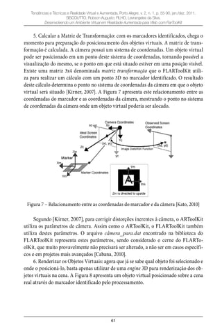 61
Tendências e Técnicas e Realidade Virtual e Aumentada, Porto Alegre, v. 2, n. 1, p. 55-90, jan./dez. 2011.
SISCOUTTO, Robson Augusto; FILHO, Levrangeles da Silva.
Desenvolvendo um Ambiente Virtual em Realidade Aumentada para Web com FlarToolKit
5. Calcular a Matriz de Transformação: com os marcadores identificados, chega o
momento para preparação do posicionamento dos objetos virtuais. A matriz de trans-
formação é calculada. A câmera possui um sistema de coordenadas. Um objeto virtual
pode ser posicionado em um ponto deste sistema de coordenadas, tornando possível a
visualização do mesmo, se o ponto em que está situado estiver em uma posição visível.
Existe uma matriz 3x4 denominada matriz transformação que o FLARToolKit utili-
za para realizar um cálculo com um ponto 3D no marcador identificado. O resultado
deste cálculo determina o ponto no sistema de coordenadas da câmera em que o objeto
virtual será situado [Kirner, 2007]. A Figura 7 apresenta este relacionamento entre as
coordenadas do marcador e as coordenadas da câmera, mostrando o ponto no sistema
de coordenadas da câmera onde um objeto virtual poderia ser alocado.
Figura 7 – Relacionamento entre as coordenadas do marcador e da câmera [Kato, 2010]
Segundo [Kirner, 2007], para corrigir distorções inerentes à câmera, o ARToolKit
utiliza os parâmetros de câmera. Assim como o ARToolKit, o FLARToolKit também
utiliza destes parâmetros. O arquivo câmera_para.dat encontrado na biblioteca do
FLARToolKit representa estes parâmetros, sendo considerado o cerne do FLARTo-
olKit, que muito provavelmente não precisará ser alterado, a não ser em casos específi-
cos e em projetos mais avançados [Cabana, 2010].
6. Renderizar os Objetos Virtuais: agora que já se sabe qual objeto foi selecionado e
onde o posicioná-lo, basta apenas utilizar de uma engine 3D para renderização dos ob-
jetos virtuais na cena. A Figura 8 apresenta um objeto virtual posicionado sobre a cena
real através do marcador identificado pelo processamento.
 
