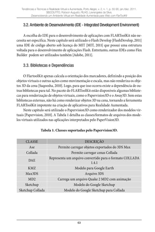 63
Tendências e Técnicas e Realidade Virtual e Aumentada, Porto Alegre, v. 2, n. 1, p. 55-90, jan./dez. 2011.
SISCOUTTO, Robson Augusto; FILHO, Levrangeles da Silva.
Desenvolvendo um Ambiente Virtual em Realidade Aumentada para Web com FlarToolKit
3.2. Ambiente de Desenvolvimento (IDE - Integrated Development Environment)
A escolha do IDE para o desenvolvimento de aplicações com FLARToolKit não ne-
cessita ser específica. Neste capítulo será utilizado o Flash Develop [FlashDevelop, 2011]
uma IDE de código aberto sob licença do MIT [MIT, 2011] que possui uma estrutura
voltada para o desenvolvimento de aplicações Flash. Entretanto, outras IDEs como Flex
Builder podem ser utilizados também [Adobe, 2011].
3.3. Bibliotecas e Dependências
O FlartoolKit apenas calcula a orientação dos marcadores, definindo a posição dos
objetos virtuais e outras ações como movimentação e escala, mas não renderiza os obje-
tos 3D da cena [Saqoosha, 2010]. Logo, para que isso ocorra existe a dependência de ou-
tras bibliotecas para tal. No pacote do FLARToolKit estão disponíveis algumas bibliote-
cas para renderização de objetos virtuais, como o Papervision3D e o Away3D. Sem estas
bibliotecas externas, não há como renderizar objetos 3D na cena, tornando a ferramenta
FLARToolKit impotente na criação de aplicativos para Realidade Aumentada.
Neste capitulo será utilizado o Papervision3D como renderizador dos modelos vir-
tuais [Papervision, 2010]. A Tabela 1 detalha as classes/formatos de arquivos dos mode-
los virtuais utilizados nas aplicações interpretados pelo PaperVision3D.
Tabela 1. Classes suportadas pelo Papervision3D.
CLASSE DESCRIÇÃO
Ase Permite carregar objetos exportados do 3DS Max
Collada Permite carregar cenas Collada
DAE
Representa um arquivo convertido para o formato COLLADA
1.4.1
KMZ Modelo para Google Earth
Max3DS Arquivo 3DS
MD2 Carrega um arquivo Quake 2 MD2 com animação
Sketchup Modelo do Google Sketchup
Sketchup Collada Modelo do Google Sketchup para Collada
 