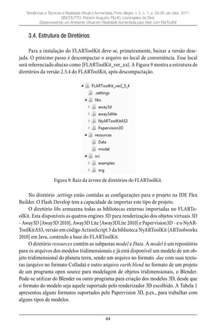 64
Tendências e Técnicas e Realidade Virtual e Aumentada, Porto Alegre, v. 2, n. 1, p. 55-90, jan./dez. 2011.
SISCOUTTO, Robson Augusto; FILHO, Levrangeles da Silva.
Desenvolvendo um Ambiente Virtual em Realidade Aumentada para Web com FlarToolKit
3.4. Estrutura de Diretórios
Para a instalação do FLARToolKit deve-se, primeiramente, baixar a versão dese-
jada. O próximo passo é descompactar o arquivo no local de conveniência. Esse local
será referenciado abaixo como {FLARToolKit_ver_xx}. A Figura 9 mostra a estrutura de
diretórios da versão 2.5.4 do FLARToolKit, após descompactação.
Figura 9. Raiz da árvore de diretórios do FLARToolKit.
No diretório .settings estão contidas as configurações para o projeto na IDE Flex
Builder. O Flash Develop tem a capacidade de importar este tipo de projeto.
O diretório libs armazena todas as bibliotecas externas importadas no FLARTo-
olKit. Esta disponíveis as quatros engines 3D para renderização dos objetos virtuais 3D
- Away3D [Away3D 2010], Away3D Lite [Away3DLite 2010] e Papervision3D - e o NyAR-
ToolKitAS3, versão em código ActionScript 3 da biblioteca NyARToolKit [ARToolworks
2010] em Java, contendo a base do FLARToolKit.
O diretório resources contém as subpastas model e Data. A model é um repositório
para os arquivos dos modelos tridimensionais e já está disponível um modelo de um ob-
jeto tridimensional do planeta terra, sendo um arquivo no formato .dae com suas textu-
ras (arquivo no formato Collada) e outro arquivo earth.blend no formato de um projeto
de um programa open source para modelagem de objetos tridimensionais, o Blender.
Pode-se utilizar do Blender ou outro programa para criação dos modelos 3D, desde que
o formato do modelo seja aquele suportado pelo renderizador 3D escolhido. A Tabela 1
apresentou alguns formatos suportados pelo Papervision 3D, p.ex., para trabalhar com
alguns tipos de modelos.
 