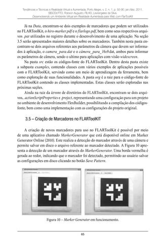 65
Tendências e Técnicas e Realidade Virtual e Aumentada, Porto Alegre, v. 2, n. 1, p. 55-90, jan./dez. 2011.
SISCOUTTO, Robson Augusto; FILHO, Levrangeles da Silva.
Desenvolvendo um Ambiente Virtual em Realidade Aumentada para Web com FlarToolKit
Já na Data, encontram-se dois exemplos de marcadores que podem ser utilizados
no FLARToolKit, o hiro-marker.pdf e o flarlogo.pdf, bem como seus respectivos arqui-
vos .pat utilizados no registro durante o desenvolvimento de uma aplicação. Na seção
3.5 serão apresentados maiores detalhes sobre os marcadores. Também nesta pasta en-
contram-se dois arquivos referentes aos parâmetros da câmera que devem ser informa-
dos à aplicação, o camera_para.dat e o câmera_para_16x9.dat, ambos para informar
os parâmetros de câmera, sendo o ultimo para aplicações com visão widescreen.
Na pasta src estão os códigos-fonte do FLARToolKit. Dentro desta pasta existe
a subpasta examples, contendo classes com vários exemplos de aplicações possíveis
com o FLARToolKit, servindo como um meio de aprendizagem da ferramenta, bem
como exploração de suas funcionalidades. A pasta org é a raiz para o código-fonte do
FLARToolKit contendo as classes implementadas. Estas classes serão exploradas nas
próximas seções.
Ainda na raiz da árvore de diretórios do FLARToolKit, encontram-se dois arqui-
vos, .actionScriptProperties e .project, representando uma configuração para um projeto
no ambiente de desenvolvimento FlexBuilder, possibilitando a compilação dos códigos-
fonte, bem como uma implementação com as configurações do projeto original.
3.5 – Criação de Marcadores no FLARToolKIT
A criação de novos marcadores para uso no FLARToolKit é possível por meio
de uma aplicativo chamado MarkerGenerator que está disponível online em Marker
Generator Online (2010). Este realiza a detecção do marcador através de uma câmera e
permite salvar em disco o arquivo referente ao marcador detectado. A Figura 10 apre-
senta a detecção de um marcador através do MarkerGenerator. Uma borda vermelha é
gerada ao redor, indicando que o marcador foi detectado, permitindo ao usuário salvar
as configurações em disco clicando no botão Save Pattern.
Figura 10 – Marker Generator em funcionamento.
 