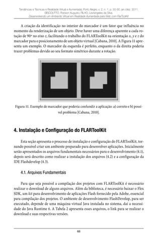 66
Tendências e Técnicas e Realidade Virtual e Aumentada, Porto Alegre, v. 2, n. 1, p. 55-90, jan./dez. 2011.
SISCOUTTO, Robson Augusto; FILHO, Levrangeles da Silva.
Desenvolvendo um Ambiente Virtual em Realidade Aumentada para Web com FlarToolKit
A criação da identificação no interior do marcador é um fator que influência no
momento da renderização de um objeto. Deve haver uma diferença aparente a cada ro-
tação de 90º no eixo z, facilitando o trabalho do FLARToolKit na orientação x, y e z do
marcador para o posicionamento de um objeto virtual [Cabana, 2010]. A Figura 11 apre-
senta um exemplo. O marcador da esquerda é perfeito, enquanto o da direita poderia
trazer problemas devido ao seu formato simétrico durante a rotação.
Figura 11. Exemplo de marcador que poderia confundir a aplicação: a) correto e b) possí-
vel problema [Cabana, 2010].
4. Instalação e Configuração do FLARToolKit
Esta seção apresenta o processo de instalação e configuração do FLARToolKit, tor-
nando possível criar um ambiente preparado para desenvolver aplicações. Inicialmente
serão apresentados os arquivos fundamentais necessários para o desenvolvimento (4.1),
depois será descrito como realizar a instalação dos arquivos (4.2) e a configuração da
IDE Flashdevelop (4.3).
4.1. Arquivos Fundamentais
Para que seja possível a compilação dos projetos com FLARToolKit é necessário
realizar o download de alguns arquivos. Além da biblioteca, é necessário baixar o Flex
SDK, um kit para desenvolvimento de aplicações Flash fornecido pela Adobe, essencial
para compilação dos projetos. O ambiente de desenvolvimento FlashDevelop, para ser
executado, depende de uma máquina virtual Java instalada no sistema, daí a necessi-
dade do Java Runtime 6. A Tabela 2 apresenta esses arquivos, o link para se realizar o
download e suas respectivas versões.
 