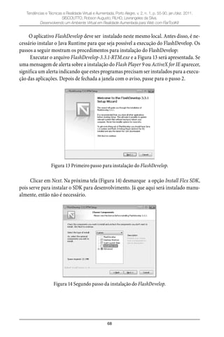 68
Tendências e Técnicas e Realidade Virtual e Aumentada, Porto Alegre, v. 2, n. 1, p. 55-90, jan./dez. 2011.
SISCOUTTO, Robson Augusto; FILHO, Levrangeles da Silva.
Desenvolvendo um Ambiente Virtual em Realidade Aumentada para Web com FlarToolKit
O aplicativo FlashDevelop deve ser instalado neste mesmo local. Antes disso, é ne-
cessário instalar o Java Runtime para que seja possível a execução do FlashDevelop. Os
passos a seguir mostram os procedimentos para instalação do FlashDevelop:
Executar o arquivo FlashDevelop-3.3.1-RTM.exe e a Figura 13 será apresentada. Se
uma mensagem de alerta sobre a instalação do Flash Player 9 ou ActiveX for IE aparecer,
significa um alerta indicando que estes programas precisam ser instalados para a execu-
ção das aplicações. Depois de fechada a janela com o aviso, passe para o passo 2.
Figura 13 Primeiro passo para instalação do FlashDevelop.
Clicar em Next. Na próxima tela (Figura 14) desmarque a opção Install Flex SDK,
pois serve para instalar o SDK para desenvolvimento. Já que aqui será instalado manu-
almente, então não é necessário.
Figura 14 Segundo passo da instalação do FlashDevelop.
 