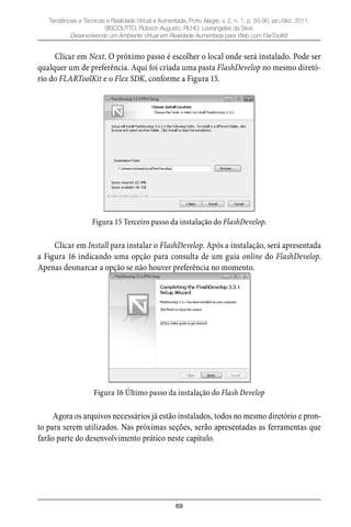 69
Tendências e Técnicas e Realidade Virtual e Aumentada, Porto Alegre, v. 2, n. 1, p. 55-90, jan./dez. 2011.
SISCOUTTO, Robson Augusto; FILHO, Levrangeles da Silva.
Desenvolvendo um Ambiente Virtual em Realidade Aumentada para Web com FlarToolKit
Clicar em Next. O próximo passo é escolher o local onde será instalado. Pode ser
qualquer um de preferência. Aqui foi criada uma pasta FlashDevelop no mesmo diretó-
rio do FLARToolKit e o Flex SDK, conforme a Figura 15.
Figura 15 Terceiro passo da instalação do FlashDevelop.
Clicar em Install para instalar o FlashDevelop. Após a instalação, será apresentada
a Figura 16 indicando uma opção para consulta de um guia online do FlashDevelop.
Apenas desmarcar a opção se não houver preferência no momento.
Figura 16 Último passo da instalação do Flash Develop
Agora os arquivos necessários já estão instalados, todos no mesmo diretório e pron-
to para serem utilizados. Nas próximas seções, serão apresentadas as ferramentas que
farão parte do desenvolvimento prático neste capítulo.
 