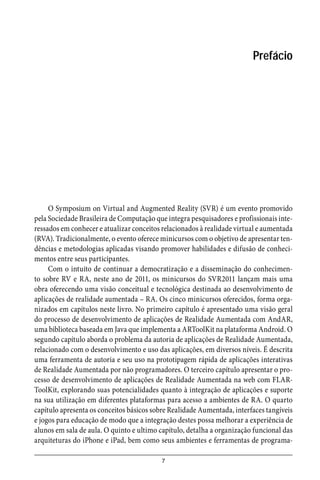 7
Prefácio
O Symposium on Virtual and Augmented Reality (SVR) é um evento promovido
pela Sociedade Brasileira de Computação que integra pesquisadores e profissionais inte-
ressados em conhecer e atualizar conceitos relacionados à realidade virtual e aumentada
(RVA). Tradicionalmente, o evento oferece minicursos com o objetivo de apresentar ten-
dências e metodologias aplicadas visando promover habilidades e difusão de conheci-
mentos entre seus participantes.
Com o intuito de continuar a democratização e a disseminação do conhecimen-
to sobre RV e RA, neste ano de 2011, os minicursos do SVR2011 lançam mais uma
obra oferecendo uma visão conceitual e tecnológica destinada ao desenvolvimento de
aplicações de realidade aumentada – RA. Os cinco minicursos oferecidos, forma orga-
nizados em capítulos neste livro. No primeiro capítulo é apresentado uma visão geral
do processo de desenvolvimento de aplicações de Realidade Aumentada com AndAR,
uma biblioteca baseada em Java que implementa a ARToolKit na plataforma Android. O
segundo capítulo aborda o problema da autoria de aplicações de Realidade Aumentada,
relacionado com o desenvolvimento e uso das aplicações, em diversos níveis. É descrita
uma ferramenta de autoria e seu uso na prototipagem rápida de aplicações interativas
de Realidade Aumentada por não programadores. O terceiro capítulo apresentar o pro-
cesso de desenvolvimento de aplicações de Realidade Aumentada na web com FLAR-
ToolKit, explorando suas potencialidades quanto à integração de aplicações e suporte
na sua utilização em diferentes plataformas para acesso a ambientes de RA. O quarto
capítulo apresenta os conceitos básicos sobre Realidade Aumentada, interfaces tangíveis
e jogos para educação de modo que a integração destes possa melhorar a experiência de
alunos em sala de aula. O quinto e ultimo capítulo, detalha a organização funcional das
arquiteturas do iPhone e iPad, bem como seus ambientes e ferramentas de programa-
 