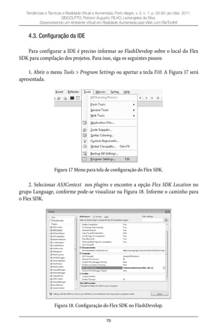 70
Tendências e Técnicas e Realidade Virtual e Aumentada, Porto Alegre, v. 2, n. 1, p. 55-90, jan./dez. 2011.
SISCOUTTO, Robson Augusto; FILHO, Levrangeles da Silva.
Desenvolvendo um Ambiente Virtual em Realidade Aumentada para Web com FlarToolKit
4.3. Configuração da IDE
Para configurar a IDE é preciso informar ao FlashDevelop sobre o local do Flex
SDK para compilação dos projetos. Para isso, siga os seguintes passos:
1. Abrir o menu Tools > Program Settings ou apertar a tecla F10. A Figura 17 será
apresentada.
Figura 17 Menu para tela de configuração do Flex SDK.
2. Selecionar AS3Context nos plugins e encontre a opção Flex SDK Location no
grupo Language, conforme pode-se visualizar na Figura 18. Informe o caminho para
o Flex SDK.
Figura 18. Configuração do Flex SDK no FlashDevelop.
 