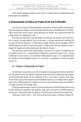 71
Tendências e Técnicas e Realidade Virtual e Aumentada, Porto Alegre, v. 2, n. 1, p. 55-90, jan./dez. 2011.
SISCOUTTO, Robson Augusto; FILHO, Levrangeles da Silva.
Desenvolvendo um Ambiente Virtual em Realidade Aumentada para Web com FlarToolKit
Desse modo, qualquer projeto Action Script 3 criado, aberto ou importado estará
pronto para ser compilado.
5. Desenvolvendo na Prática um Projeto de RA com FLARToolKit
Com base no tutorial “/Flash/Realidade Aumentada” [Cabana 2010], será desenvol-
vida uma aplicação simples, servindo de aprendizado para o entendimento do FLARTo-
olKit, mostrando, passo a passo, desde definição do projeto até o desenvolvimento do
código-fonte, sua compilação e teste.
Em termos de hardware, será utilizado uma webcam, um monitor LCD não imer-
sivo e mouse e teclado padrão. Para os softwares, o sistema operacional escolhido foi
a versão 64 bits do Windows 7 Professional, Google Chrome como navegador WEB e
FlashDevelop para IDE de desenvolvimento. O Papervision 3D será utilizado como a
engine 3D responsável pela renderização dos objetos virtuais.
Nas próximas seções serão apresentados o processo de criação e configuração de
um projeto (seção 5.1), a importação das bibliotecas necessárias (seção 5.2), a criação
e definição de uma classe e seus atributos fundamentais (seção 5.3), a implementação
de métodos e funcionalidades (seção 5.4) e, por fim, a compilação e o teste do projeto
(seção 5.5).
5.1. Criação e Configuração do Projeto
Inicialmente é necessário criar um novo projeto em qualquer diretório de preferên-
cia. Este projeto tem como objetivo apresentar uma estrutura de aplicação que propicie
um funcionamento básico de um ambiente de RA. Um projeto é apenas uma classe
Action Script, que possui algumas funcionalidades básicas e um código-fonte simplifi-
cado. Estes modelos podem ser obtidos na internet. Uma referência para este trabalho é
o Google Armazém 3D [Google 2011].
Conforme apresentado na seção 3.4 é preciso informar ao FlashDevelop sobre o local
do Flex SDK para compilação dos projetos. Logo após um projeto no FlashDevelop ser
criado para o desenvolvimento da aplicação. Os passos para criação de um projeto são:
Selecionar o item Project > New Project da barra de menus, conforme a Figura 19.
 