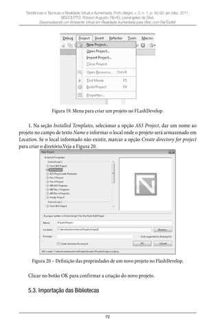 72
Tendências e Técnicas e Realidade Virtual e Aumentada, Porto Alegre, v. 2, n. 1, p. 55-90, jan./dez. 2011.
SISCOUTTO, Robson Augusto; FILHO, Levrangeles da Silva.
Desenvolvendo um Ambiente Virtual em Realidade Aumentada para Web com FlarToolKit
Figura 19. Menu para criar um projeto no FLashDevelop.
1. Na seção Installed Templates, selecionar a opção AS3 Project, dar um nome ao
projeto no campo de texto Name e informar o local onde o projeto será armazenado em
Location. Se o local informado não existir, marcar a opção Create directory for project
para criar o diretório.Veja a Figura 20.
Figura 20 – Definição das propriedades de um novo projeto no FlashDevelop.
Clicar no botão OK para confirmar a criação do novo projeto.
5.3. Importação das Bibliotecas
 