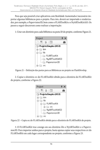 73
Tendências e Técnicas e Realidade Virtual e Aumentada, Porto Alegre, v. 2, n. 1, p. 55-90, jan./dez. 2011.
SISCOUTTO, Robson Augusto; FILHO, Levrangeles da Silva.
Desenvolvendo um Ambiente Virtual em Realidade Aumentada para Web com FlarToolKit
Para que seja possível criar aplicativos com Realidade Aumentada é necessário im-
portar algumas bibliotecas para o projeto. Para isto, deverá ser importado o renderiza-
dor, por exemplo, o Papervision3D, bem como o FLARToolKit e o NyARToolKitAS3. Os
passos a seguir descrevem como realizar a importação:
1. Criar um diretório para cada biblioteca na pasta lib do projeto, conforme Figura 21.
Figura 21 – Definição das pastas para as Bibliotecas no projeto no FlashDevelop.
2. Copiar o diretório src do FLARToolKit obtido para o diretório do FLARToolKit
do projeto, conforme a Figura 22.
Figura 22 – Copia src do FLARToolKit obtido para o diretório do FLARToolKit do projeto.
3. O FLARToolKit traz consigo em seu diretório libs o NyARToolKit e o Papervi-
sion3D. Para importar ambos para o projeto, basta apenas copiar seus respectivos src do
FLARToolKit em cada lugar correspondente no projeto, conforme a Figura 23.
 