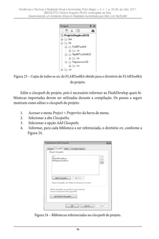 74
Tendências e Técnicas e Realidade Virtual e Aumentada, Porto Alegre, v. 2, n. 1, p. 55-90, jan./dez. 2011.
SISCOUTTO, Robson Augusto; FILHO, Levrangeles da Silva.
Desenvolvendo um Ambiente Virtual em Realidade Aumentada para Web com FlarToolKit
Figura 23 – Copia de todos os src do FLARToolKit obtido para o diretório do FLARToolKit
do projeto.
Edite o classpath do projeto, pois é necessário informar ao FlashDevelop quais bi-
bliotecas importadas devem ser utilizadas durante a compilação. Os passos a seguir
mostram como editar o classpath do projeto:
Acessar o menu1. Project > Properties da barra de menu;
Selecionar a aba2. Classpaths;
Selecionar a opção3. Add Classpath;
Informar, para cada biblioteca a ser referenciada, o diretório4. src, conforme a
Figura 24.
Figura 24 – Bibliotecas referenciadas no classpath do projeto.
 