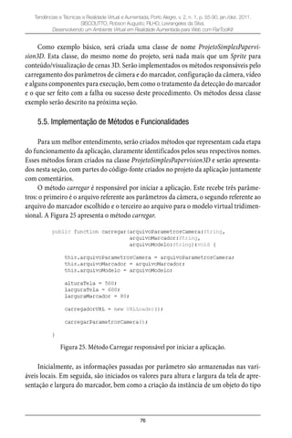 76
Tendências e Técnicas e Realidade Virtual e Aumentada, Porto Alegre, v. 2, n. 1, p. 55-90, jan./dez. 2011.
SISCOUTTO, Robson Augusto; FILHO, Levrangeles da Silva.
Desenvolvendo um Ambiente Virtual em Realidade Aumentada para Web com FlarToolKit
Como exemplo básico, será criada uma classe de nome ProjetoSimplesPapervi-
sion3D. Esta classe, do mesmo nome do projeto, será nada mais que um Sprite para
conteúdo/visualização de cenas 3D. Serão implementados os métodos responsáveis pelo
carregamento dos parâmetros de câmera e do marcador, configuração da câmera, vídeo
e alguns componentes para execução, bem como o tratamento da detecção do marcador
e o que ser feito com a falha ou sucesso deste procedimento. Os métodos dessa classe
exemplo serão descrito na próxima seção.
5.5. Implementação de Métodos e Funcionalidades
Para um melhor entendimento, serão criados métodos que representam cada etapa
do funcionamento da aplicação, claramente identificados pelos seus respectivos nomes.
Esses métodos foram criados na classe ProjetoSimplesPapervision3D e serão apresenta-
dos nesta seção, com partes do código-fonte criados no projeto da aplicação juntamente
com comentários.
O método carregar é responsável por iniciar a aplicação. Este recebe três parâme-
tros: o primeiro é o arquivo referente aos parâmetros da câmera, o segundo referente ao
arquivo do marcador escolhido e o terceiro ao arquivo para o modelo virtual tridimen-
sional. A Figura 25 apresenta o método carregar.
Figura 25. Método Carregar responsável por iniciar a aplicação.
Inicialmente, as informações passadas por parâmetro são armazenadas nas vari-
áveis locais. Em seguida, são iniciados os valores para altura e largura da tela de apre-
sentação e largura do marcador, bem como a criação da instância de um objeto do tipo
 