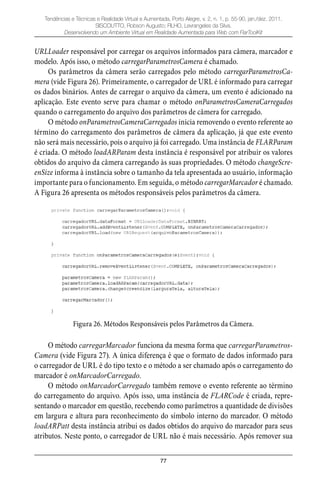 77
Tendências e Técnicas e Realidade Virtual e Aumentada, Porto Alegre, v. 2, n. 1, p. 55-90, jan./dez. 2011.
SISCOUTTO, Robson Augusto; FILHO, Levrangeles da Silva.
Desenvolvendo um Ambiente Virtual em Realidade Aumentada para Web com FlarToolKit
URLLoader responsável por carregar os arquivos informados para câmera, marcador e
modelo. Após isso, o método carregarParametrosCamera é chamado.
Os parâmetros da câmera serão carregados pelo método carregarParametrosCa-
mera (vide Figura 26). Primeiramente, o carregador de URL é informado para carregar
os dados binários. Antes de carregar o arquivo da câmera, um evento é adicionado na
aplicação. Este evento serve para chamar o método onParametrosCameraCarregados
quando o carregamento do arquivo dos parâmetros de câmera for carregado.
O método onParametrosCameraCarregados inicia removendo o evento referente ao
término do carregamento dos parâmetros de câmera da aplicação, já que este evento
não será mais necessário, pois o arquivo já foi carregado. Uma instância de FLARParam
é criada. O método loadARParam desta instância é responsável por atribuir os valores
obtidos do arquivo da câmera carregando às suas propriedades. O método changeScre-
enSize informa à instância sobre o tamanho da tela apresentada ao usuário, informação
importante para o funcionamento. Em seguida, o método carregarMarcador é chamado.
A Figura 26 apresenta os métodos responsáveis pelos parâmetros da câmera.
Figura 26. Métodos Responsáveis pelos Parâmetros da Câmera.
O método carregarMarcador funciona da mesma forma que carregarParametros-
Camera (vide Figura 27). A única diferença é que o formato de dados informado para
o carregador de URL é do tipo texto e o método a ser chamado após o carregamento do
marcador é onMarcadorCarregado.
O método onMarcadorCarregado também remove o evento referente ao término
do carregamento do arquivo. Após isso, uma instância de FLARCode é criada, repre-
sentando o marcador em questão, recebendo como parâmetros a quantidade de divisões
em largura e altura para reconhecimento do símbolo interno do marcador. O método
loadARPatt desta instância atribui os dados obtidos do arquivo do marcador para seus
atributos. Neste ponto, o carregador de URL não é mais necessário. Após remover sua
 