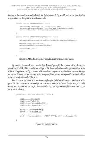 78
Tendências e Técnicas e Realidade Virtual e Aumentada, Porto Alegre, v. 2, n. 1, p. 55-90, jan./dez. 2011.
SISCOUTTO, Robson Augusto; FILHO, Levrangeles da Silva.
Desenvolvendo um Ambiente Virtual em Realidade Aumentada para Web com FlarToolKit
instância da memória, o método iniciar é chamado. A Figura 27 apresenta os métodos
responsáveis pelos parâmetros do marcador.
Figura 27. Métodos responsáveis pelos parâmetros do marcador.
O método iniciar chama os métodos de configuração da câmera, vídeo, Papervi-
sion3D e FLARToolKit, conforme a Figura 28. Estes métodos serão apresentados mais
adiante. Depois de configurados, é adicionado ao stage uma instância de capturaBitmap
da classe Bitmap e uma instância de viewport3D da classe Viewport3D. Mais detalhes
sobre as instâncias vide Tabela 3.
Por fim, um evento é adicionado na aplicação (addEventListener), conforme a Fi-
gura 28. Este evento tem como objetivo chamar o método onFrameCapturado para cada
frame apresentado na aplicação. Este método é o destaque desta aplicação e será expli-
cado mais adiante.
Figura 28. Método iniciar.
 