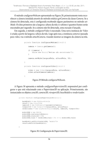 79
Tendências e Técnicas e Realidade Virtual e Aumentada, Porto Alegre, v. 2, n. 1, p. 55-90, jan./dez. 2011.
SISCOUTTO, Robson Augusto; FILHO, Levrangeles da Silva.
Desenvolvendo um Ambiente Virtual em Realidade Aumentada para Web com FlarToolKit
O método configurarWebcam apresentado na Figura 29, primeiramente tenta reco-
nhecer a câmera instalada através do método estático getCamera da classe Camera. Se a
câmera foi detectada, esta é configurada recebendo alguns parâmetros no método set-
Mode. Os dois primeiros são a largura e altura da tela e o ultimo é quantos frames serão
executados por segundo. Se a câmera não foi detectada, uma exceção é lançada.
Em seguida, o método configurarVideo é executado. Uma nova instância de Video
é criada a partir da largura e altura da tela. Logo após isso, a instância camera é passada
para vídeo, via o método attachCamera, visando mostrar as imagens da câmera na tela.
Figura 29 Método configurarWebcam.
A Figura 30 apresenta o método configurarPapervision3D, responsável por confi-
gurar o que está relacionado com o Papervision3D na aplicação. Primeiramente, são
instanciados os objetos cena3D, camera3D, viewport3D, baseModelo e renderizador.
Figura 30. Configuração do Papervision3D.
 