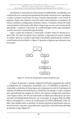 80
Tendências e Técnicas e Realidade Virtual e Aumentada, Porto Alegre, v. 2, n. 1, p. 55-90, jan./dez. 2011.
SISCOUTTO, Robson Augusto; FILHO, Levrangeles da Silva.
Desenvolvendo um Ambiente Virtual em Realidade Aumentada para Web com FlarToolKit
Inicialmente, é instanciada um referencia para FLARBaseNode, a baseModelo, com
o objetivo de servir como base de apresentação do modelo virtual em cena. Logo depois,
é criada a instância cena3D para da classe Scene3D, representando a cena virtual do
ambiente. Depois uma instância camera3D recebe como parâmetro os parâmetros da
câmera, contendo as configurações referentes à câmera. A instância viewport3D recebe
como parâmetros informações sobre altura e largura que, no caso, será o mesmo da tela
apresentada. A instância renderizador de LazyRenderEngine recebe como parâmetros
cena3D, câmera3D e viewport3D respectivamente.
Após a criação das instâncias, é instanciado o modelo virtual no formato de ar-
quivo DAE. Por meio do método load é realizado a importação do arquivo referente
ao modelo. Após isso, o modelo é adicionado à baseModelo identificado por modelo e a
cena3D recebe esta baseModelo. A Figura 31 apresenta o diagrama que representa essas
associações.
Figura 31. Árvore de componentes na apresentação da cena.
A Figura 32 apresenta o método configurarFLARToolKit responsável por realizar
a configuração dos componentes relacionados com o FLARTollKit no aplicativo. É
instanciado o analisador de limiarização para tratamento do nível de limiarização do
ambiente (FLARRasterThresholdAnalyzer_SlidePTile). Em seguida, é criada a instância
para capturaBitmap das imagens da câmera, com algumas configurações específicas,
como largura e altura. Por fim, são instanciados os objetos para detecção de um único
marcador (FLARSingleMarkerDetector), um rasterizador de imagens RGB (FLARRg-
bRaster_BitmapData) e a matriz de transformação (FLARTransMatResult) (vídeo Ta-
bela 3 para detalhes sobre os métodos). Os demais parâmetros identificados como pa-
rametrosCamera, marcador, larguraMarcador, larguraTela e alturaTela foram definidas
no método carregar (Figura 25).
 