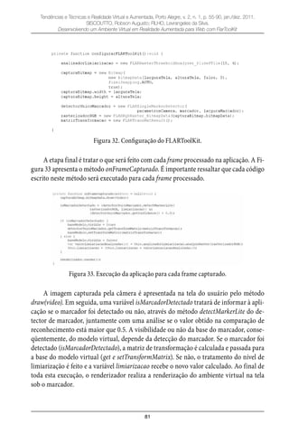 81
Tendências e Técnicas e Realidade Virtual e Aumentada, Porto Alegre, v. 2, n. 1, p. 55-90, jan./dez. 2011.
SISCOUTTO, Robson Augusto; FILHO, Levrangeles da Silva.
Desenvolvendo um Ambiente Virtual em Realidade Aumentada para Web com FlarToolKit
Figura 32. Configuração do FLARToolKit.
A etapa final é tratar o que será feito com cada frame processado na aplicação. A Fi-
gura 33 apresenta o método onFrameCapturado. É importante ressaltar que cada código
escrito neste método será executado para cada frame processado.
Figura 33. Execução da aplicação para cada frame capturado.
A imagem capturada pela câmera é apresentada na tela do usuário pelo método
draw(video). Em seguida, uma variável isMarcadorDetectado tratará de informar à apli-
cação se o marcador foi detectado ou não, através do método detectMarkerLite do de-
tector de marcador, juntamente com uma análise se o valor obtido na comparação de
reconhecimento está maior que 0.5. A visibilidade ou não da base do marcador, conse-
qüentemente, do modelo virtual, depende da detecção do marcador. Se o marcador foi
detectado (isMarcadorDetectado), a matriz de transformação é calculada e passada para
a base do modelo virtual (get e setTransformMatrix). Se não, o tratamento do nível de
limiarização é feito e a variável limiarizacao recebe o novo valor calculado. Ao final de
toda esta execução, o renderizador realiza a renderização do ambiente virtual na tela
sob o marcador.
 