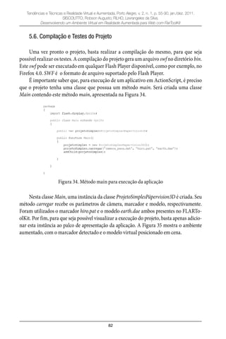 82
Tendências e Técnicas e Realidade Virtual e Aumentada, Porto Alegre, v. 2, n. 1, p. 55-90, jan./dez. 2011.
SISCOUTTO, Robson Augusto; FILHO, Levrangeles da Silva.
Desenvolvendo um Ambiente Virtual em Realidade Aumentada para Web com FlarToolKit
5.6. Compilação e Testes do Projeto
Uma vez pronto o projeto, basta realizar a compilação do mesmo, para que seja
possível realizar os testes. A compilação do projeto gera um arquivo swf no diretório bin.
Este swf pode ser executado em qualquer Flash Player disponível, como por exemplo, no
Firefox 4.0. SWF é o formato de arquivo suportado pelo Flash Player.
É importante saber que, para execução de um aplicativo em ActionScript, é preciso
que o projeto tenha uma classe que possua um método main. Será criada uma classe
Main contendo este método main, apresentada na Figura 34.
Figura 34. Método main para execução da aplicação
Nesta classe Main, uma instância da classe ProjetoSimplesPàpervision3D é criada. Seu
método carregar recebe os parâmetros de câmera, marcador e modelo, respectivamente.
Foram utilizados o marcador hiro.pat e o modelo earth.dae ambos presentes no FLARTo-
olKit. Por fim, para que seja possível visualizar a execução do projeto, basta apenas adicio-
nar esta instância ao palco de apresentação da aplicação. A Figura 35 mostra o ambiente
aumentado, com o marcador detectado e o modelo virtual posicionado em cena.
 
