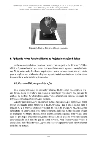 83
Tendências e Técnicas e Realidade Virtual e Aumentada, Porto Alegre, v. 2, n. 1, p. 55-90, jan./dez. 2011.
SISCOUTTO, Robson Augusto; FILHO, Levrangeles da Silva.
Desenvolvendo um Ambiente Virtual em Realidade Aumentada para Web com FlarToolKit
Figura 35. Projeto desenvolvido em execução.
6. Aplicando Novas Funcionalidades ao Projeto: Interações Básicas
Após ser conhecido toda estrutura e como criar um projeto de RA com FLARTo-
olKit, já é possível acrescentar novas funcionalidades, como algumas interações bási-
cas. Nesta seção, serão detalhadas as principais classes, métodos e arquivos necessário
para se implementar tais funções, logo em seguida, será demonstrado, na pratica, como
implementar e testar as interações criadas.
6.1. Classes e Métodos para Interações
Para se criar interações no ambiente virtual do FLARToolKit é necessário a cria-
ção de uma classe proprietária que extenda a classe Sprite responsável pela exibição de
gráficos ou modelos 3D utilizados na cena. Vamos chamar essa classe de interação de
InteracaoSimplesPaperVision3D, por exemplo.
A partir deste ponto, deve-se criar um método nesta classe, por exemplo, de nome
iniciar, que receba como parâmetro o FLARBaseNode que é um container para o
modelo 3D e o Stage de exibição principal de conteúdo gráfico. O FLARBaseNode
será setado em uma variável local para que se tenha acesso ao modelo visando aplicar
as interações. Ao Stage é adicionado um evento que será disparado toda vez que uma
ação for gerada por um dispositivo, como o teclado. Ao ser gerado o evento este deverá
estar associado a um método que irá tratar o evento. Pode-se criar vários eventos e
associá-los a métodos diferentes. A próxima seção ira apresentar com o implementar
essa classe e método.
 